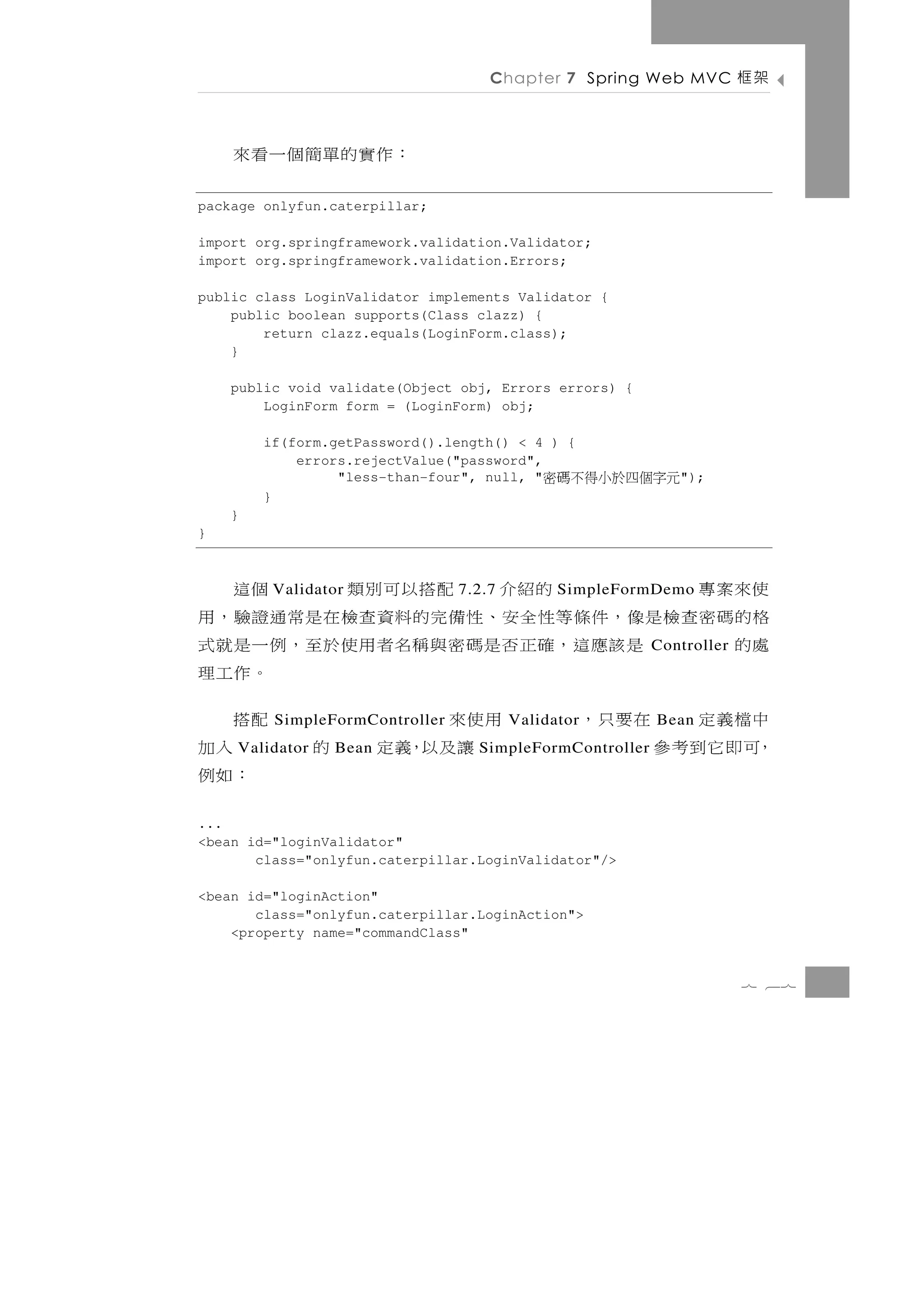 Chapter 7 Spring Web MVC          架框

    ：作 實 的 單 簡 個 一 看 來
package onlyfun.caterpillar;

import org.springframework.validation.Validator;
import org.springframework.validation.Errors;

public class LoginValidator implements Validator {
    public boolean supports(Class clazz) {
        return clazz.equals(LoginForm.class);
    }

    public void validate(Object obj, Errors errors) {
        LoginForm form = (LoginForm) obj;

        if(form.getPassword().length() < 4 ) {
            errors.rejectValue("password",
                 "less-than-four", null, "  元字個四於小得不碼密      ");
        }
    }
}



使來案專             的紹介 配搭以可別類
         Validator              7.2.7         個這
                                              SimpleFormDemo
格的碼密查檢是像，件條等性全安、性備完的料資查檢在是常通證驗，用
處的      是 該 應 這 ，確正 否 是 碼 密 與 稱 名 者用使 於 至 ， 例 一 是 就 式    Controller
                                              。作工理
中檔義定 在要只，            用使來
         SimpleFormController                 配搭
                                        Validator        Bean
，可即它到考參
    Validator   Bean     讓及以，義定 的                 入加
                                  SimpleFormController
                                                ：如例
...
<bean id="loginValidator"
       class="onlyfun.caterpillar.LoginValidator"/>

<bean id="loginAction"
       class="onlyfun.caterpillar.LoginAction">
    <property name="commandClass"


                                                                      7 67
 