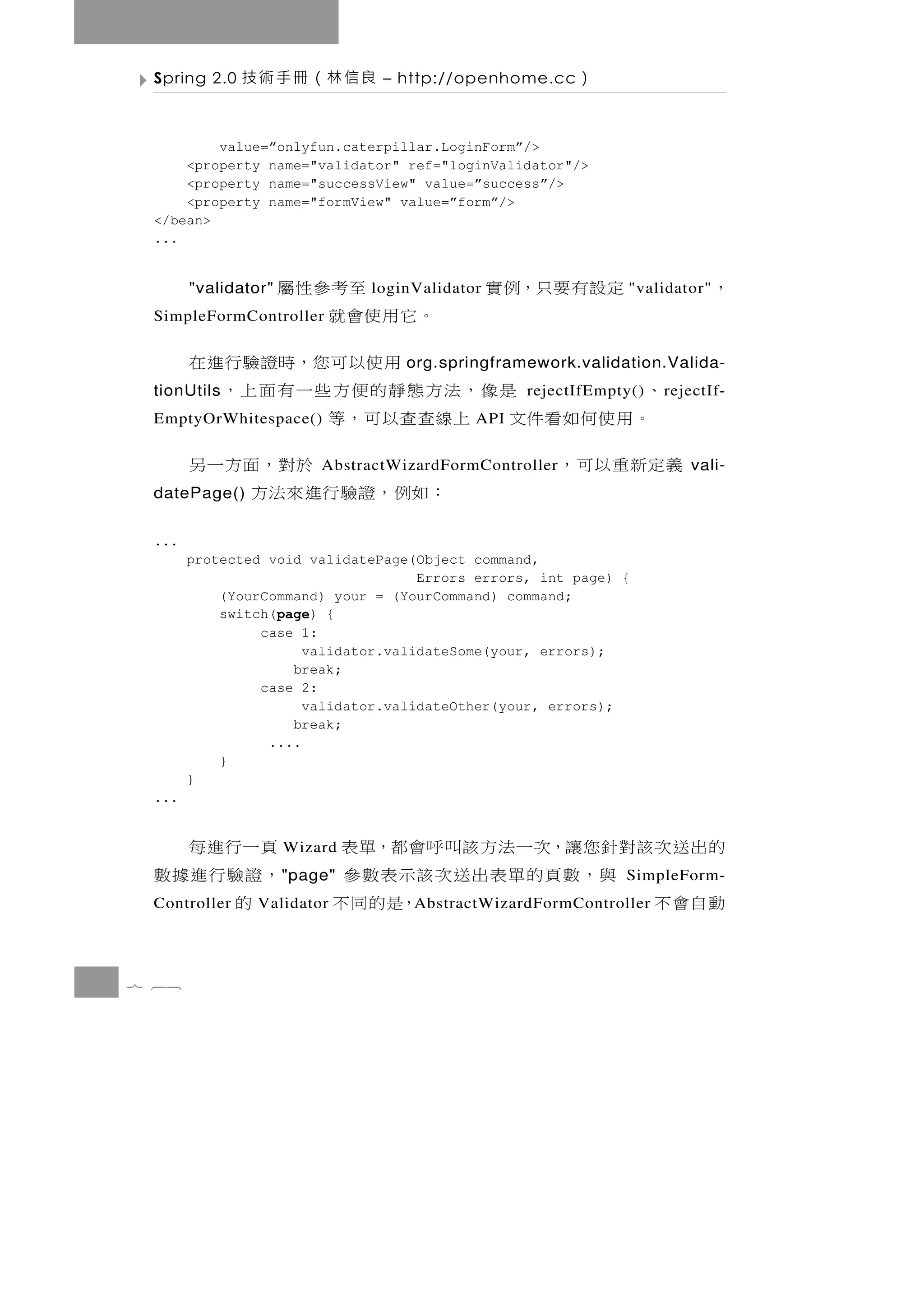Spring 2.0   良信林（冊手術技           – http://openhome.cc    ）

         value=”onlyfun.caterpillar.LoginForm”/>
     <property name="validator" ref="loginValidator"/>
     <property name="successView" value=”success”/>
     <property name="formView" value=”form”/>
 </bean>
 ...


       "validator"            至考參性屬
                               loginValidator   定設有要只，例實      "validator"   ，
 SimpleFormController    。它用使會就
                           用 使 以 可 您，時 證 驗 行 進 在
                                    org.springframework.validation.Valida-
        、
 tionUtils          是像，法方態靜的便方些一有面上，              rejectIfEmpty()   r ejectIf-
         。用使何如看件文 上線查查以可，等
 EmptyOrWhitespace()                        API

       義定 新 重 以 可 ，                 於對 ， 面 方 一 另
                          AbstractWizardFormController                  vali-
 datePage()             ：如例，證驗行進來法方
 ...
       protected void validatePage(Object command,
                                    Errors errors, int page) {
           (YourCommand) your = (YourCommand) command;
           switch(page) {
                case 1:
                      validator.validateSome(your, errors);
                    break;
                case 2:
                      validator.validateOther(your, errors);
                    break;
                 ....
           }
       }
 ...


 頁一行進每               Wizard的出送次該對針您讓，次一法方該叫呼會都，單表
 ，證驗行進據數             " page"     與，數頁的單表出送次該示表數參              SimpleForm-
   的
 Controller    Validator   動自會不             ，是的同不
                                    A bstractWizardFormController




7 68
 