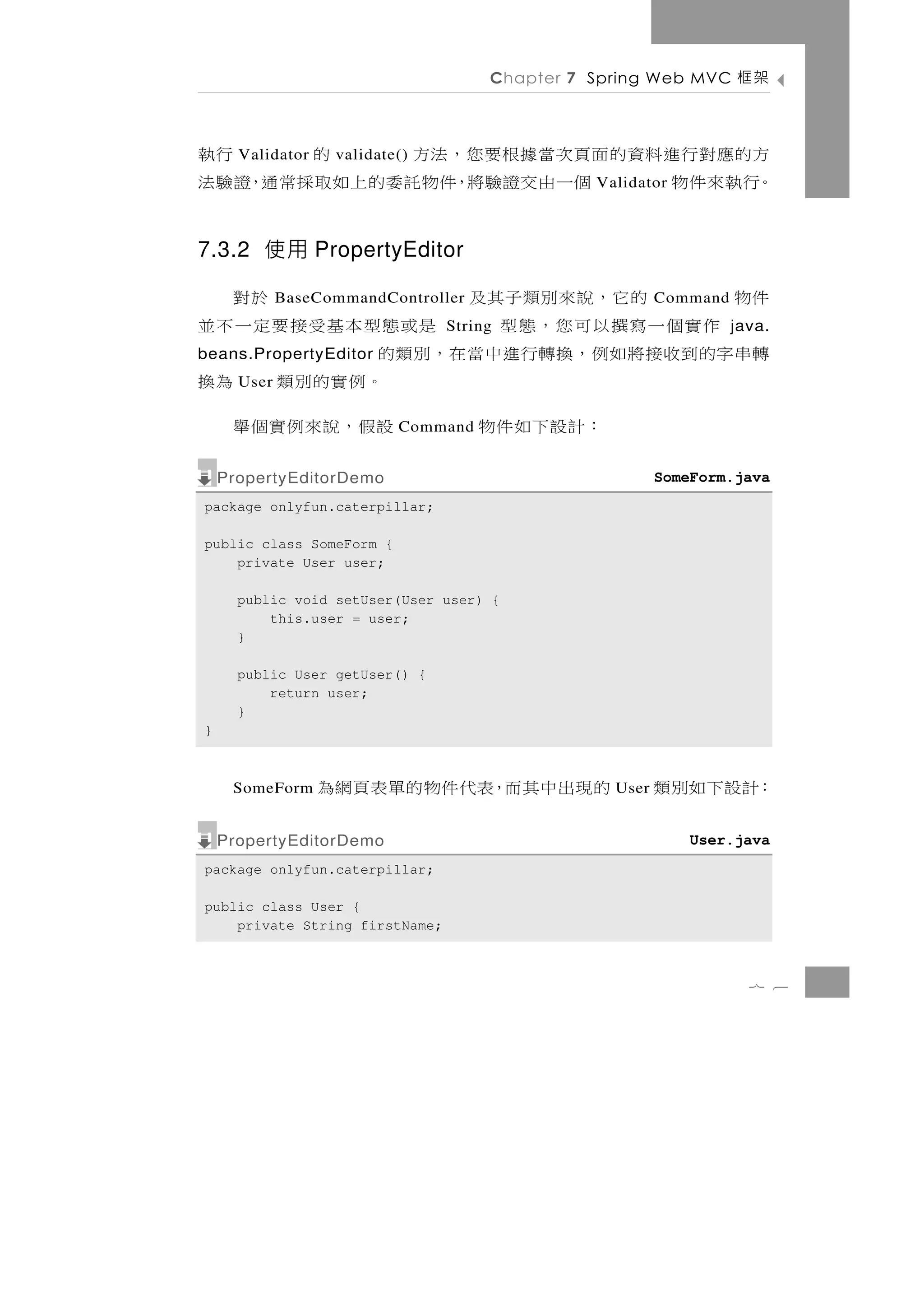 Chapter 7 Spring Web MVC     架框

方的應 對 行 進 料 資 的 面 頁 次 當 據 根 要 您 ， 法 方
      Validator    validate()         的 行執
。行執來件物            個一由交證驗將，件物託委的上如取採常通，證驗法      Validator



7.3.2 使用 PropertyEditor

           的它，說來別類子其及
             BaseCommandController         於對           Command   件物
    作實個一寫撰以可您 ，態型               是或態型本基受接要定一不並
                                String                            java.
轉 串字的 到 收 接 將 如 例 ，換轉行 進 中 當 在 ，別 類 的
beans.PropertyEditor
      User                           。例實的別類 為換
                ：計設下如件物    Command  設假，說來例實個舉
    PropertyEditorDemo                                  SomeForm.java
package onlyfun.caterpillar;

public class SomeForm {
    private User user;

      public void setUser(User user) {
          this.user = user;
      }

      public User getUser() {
          return user;
      }
}



     SomeForm     的現出中其而，表代件物的單表頁網為              User   ：計設下如別類
    PropertyEditorDemo                                      User.java
package onlyfun.caterpillar;

public class User {
    private String firstName;



                                                                    7 6
 