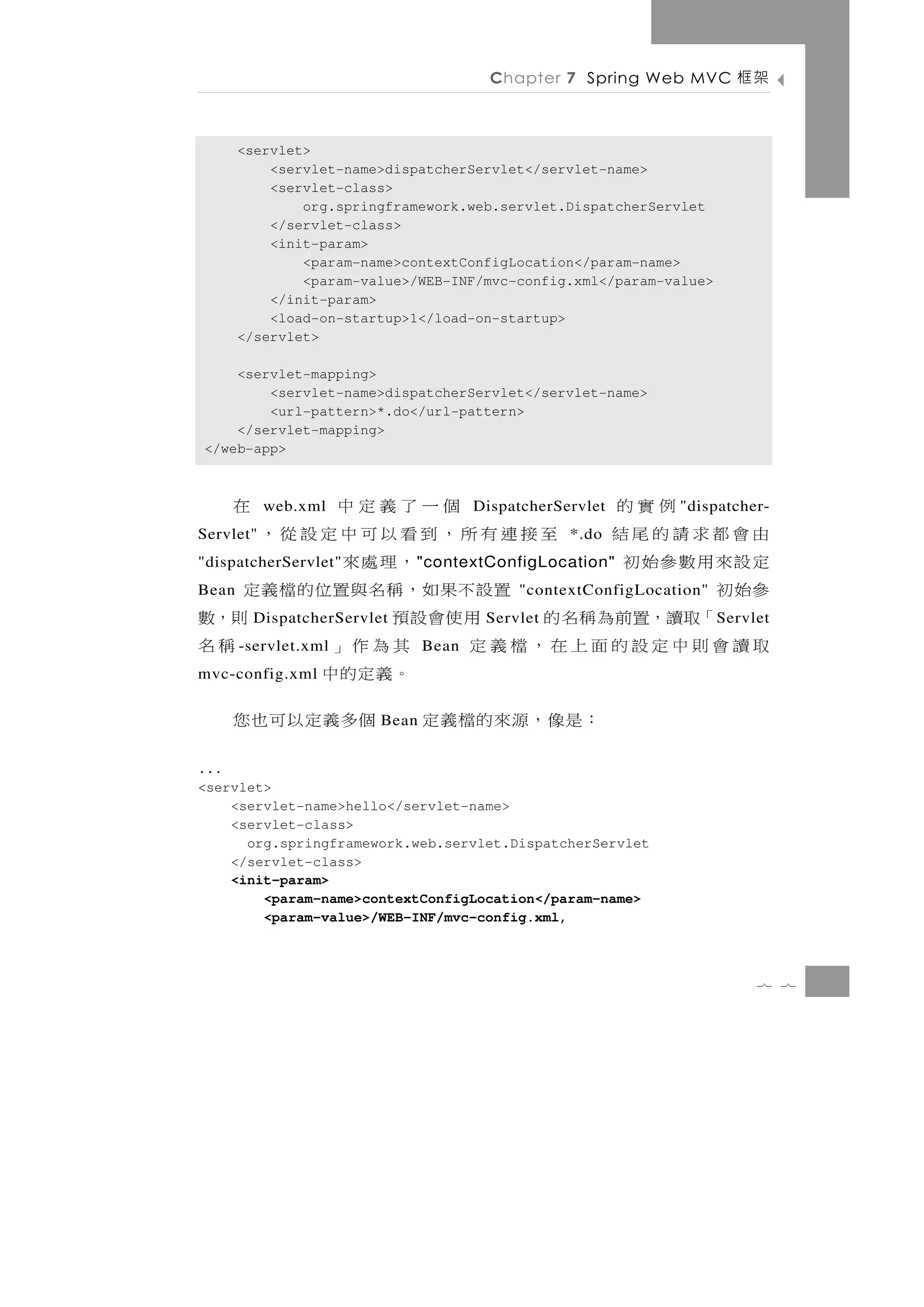 Chapter 7 Spring Web MVC        架框

       <servlet>
           <servlet-name>dispatcherServlet</servlet-name>
           <servlet-class>
               org.springframework.web.servlet.DispatcherServlet
           </servlet-class>
           <init-param>
               <param-name>contextConfigLocation</param-name>
               <param-value>/WEB-INF/mvc-config.xml</param-value>
           </init-param>
           <load-on-startup>1</load-on-startup>
       </servlet>

    <servlet-mapping>
        <servlet-name>dispatcherServlet</servlet-name>
        <url-pattern>*.do</url-pattern>
    </servlet-mapping>
</web-app>



      例實的  web.xml       個一了義定中             在
                                       DispatcherServlet       "dispatcher-
由會都求請的尾結
Servlet"      至接連有所，到看以可中定設從，                      *.do
定設來用數參始初
"dispatcherServlet"          ，理處來
                             " contextConfigLocation"
參始初
Bean                置設不果如，稱名與置位的檔義定         "contextConfigLocation"
    「取讀，置前為稱名的         用使會設預
         DispatcherServlet                  則，數
                                        Servlet                       S ervlet
取讀會則中定設的面上在，檔義定
       - servlet.xml         其為作」
                                Bean         稱名
mvc-config.xml               。義定的中
           ：是 像 ， 源 來 的 檔 義 定 個 多 義 定 以 可 也 您
                         Bean


...
<servlet>
    <servlet-name>hello</servlet-name>
    <servlet-class>
      org.springframework.web.servlet.DispatcherServlet
    </servlet-class>
    <init-param>
        <param-name>contextConfigLocation</param-name>
        <param-value>/WEB-INF/mvc-config.xml,



                                                                            7 7
 