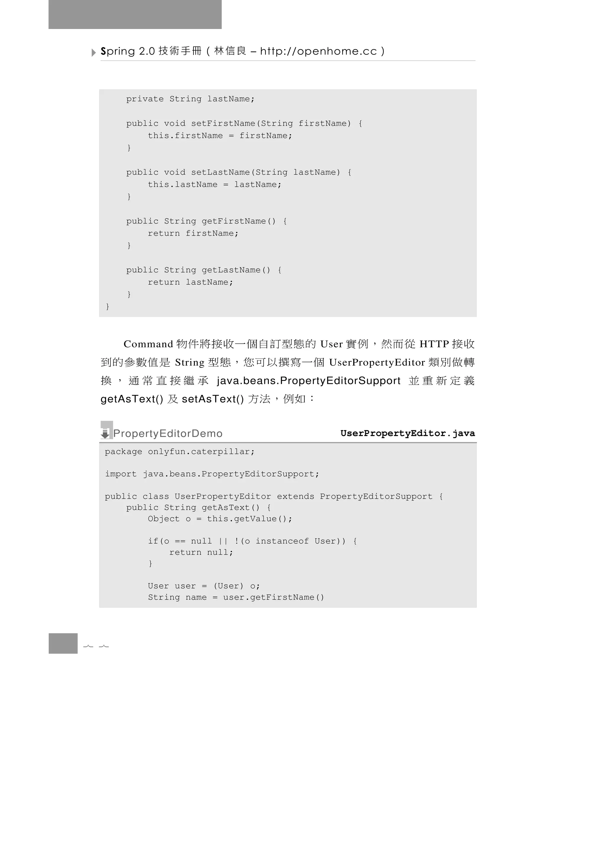 Spring 2.0   良信林（冊手術技         – http://openhome.cc    ）

        private String lastName;

        public void setFirstName(String firstName) {
            this.firstName = firstName;
        }

        public void setLastName(String lastName) {
            this.lastName = lastName;
        }

        public String getFirstName() {
            return firstName;
        }

        public String getLastName() {
            return lastName;
        }
  }



  收接   從而然，例實 的態型訂自個一收接將件物
       Command                               User              HTTP
  轉做別類        個一 寫 撰 以 可 您 ， 態 型
                 String            是值數參的到      UserPropertyEditor
  義定新重並                         承繼接直常通，換
                          java.beans.PropertyEditorSupport
  getAsText()  ：如例，法方
                  setAsText()     及
      PropertyEditorDemo                         UserPropertyEditor.java
  package onlyfun.caterpillar;

  import java.beans.PropertyEditorSupport;

  public class UserPropertyEditor extends PropertyEditorSupport {
      public String getAsText() {
          Object o = this.getValue();

           if(o == null || !(o instanceof User)) {
               return null;
           }

           User user = (User) o;
           String name = user.getFirstName()




7 7
 