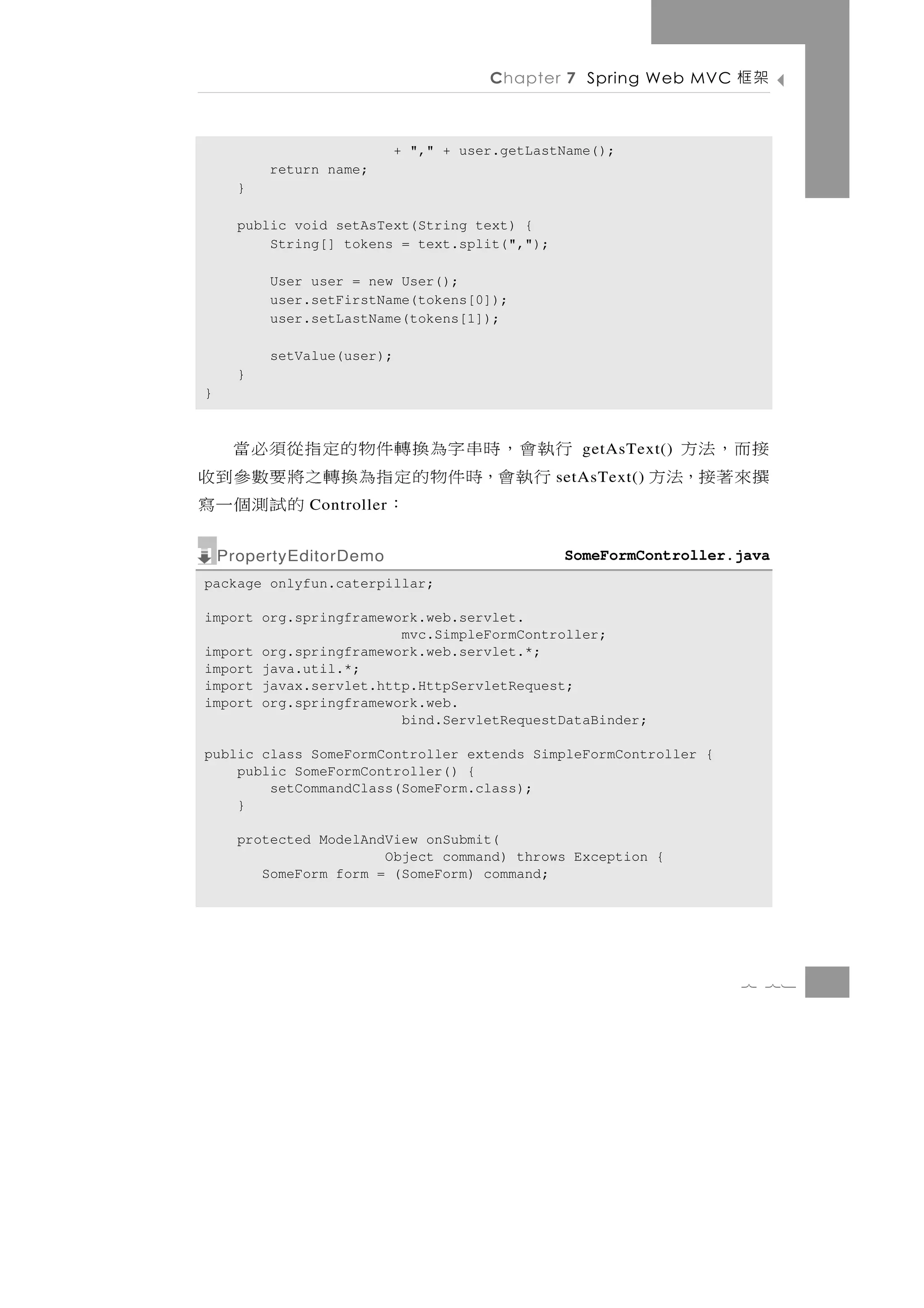 Chapter 7 Spring Web MVC    架框

                            + "," + user.getLastName();
          return name;
      }

      public void setAsText(String text) {
          String[] tokens = text.split(",");

          User user = new User();
          user.setFirstName(tokens[0]);
          user.setLastName(tokens[1]);

          setValue(user);
      }
}



行執會，時串字為換轉件物的定指從須必當                                          接而，法方
                                                   getAsText()
 行執會，時件物的定指為換轉之將要數參到收                          setAsText()   撰來著接，法方
         ：     的試測個一寫
              Controller


    PropertyEditorDemo                          SomeFormController.java
package onlyfun.caterpillar;

import org.springframework.web.servlet.
                        mvc.SimpleFormController;
import org.springframework.web.servlet.*;
import java.util.*;
import javax.servlet.http.HttpServletRequest;
import org.springframework.web.
                        bind.ServletRequestDataBinder;

public class SomeFormController extends SimpleFormController {
    public SomeFormController() {
        setCommandClass(SomeForm.class);
    }

      protected ModelAndView onSubmit(
                        Object command) throws Exception {
         SomeForm form = (SomeForm) command;




                                                                   7 71
 