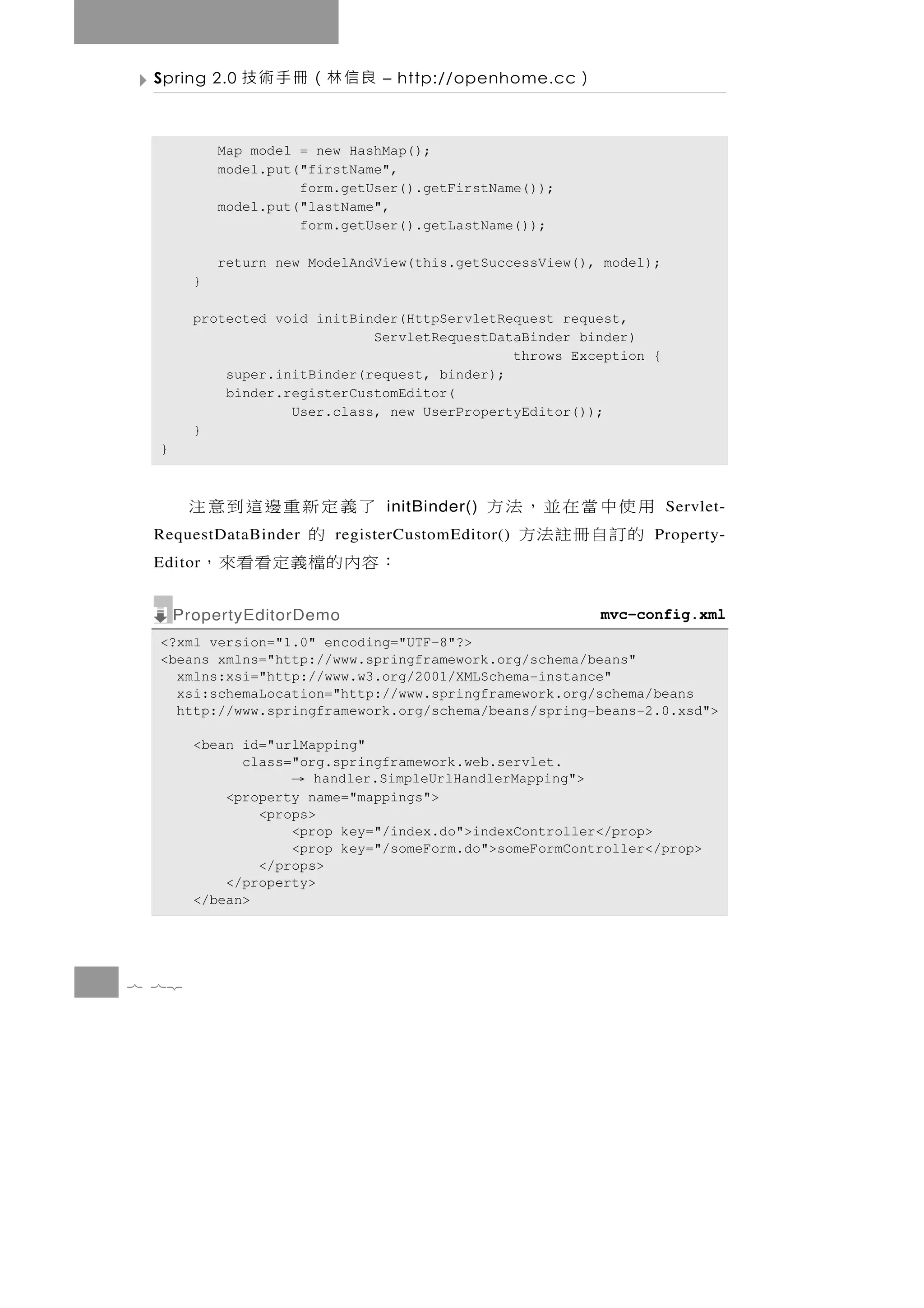 Spring 2.0   良信林（冊手術技          – http://openhome.cc    ）

            Map model = new HashMap();
            model.put("firstName",
                      form.getUser().getFirstName());
            model.put("lastName",
                      form.getUser().getLastName());

            return new ModelAndView(this.getSuccessView(), model);
        }

        protected void initBinder(HttpServletRequest request,
                              ServletRequestDataBinder binder)
                                               throws Exception {
            super.initBinder(request, binder);
            binder.registerCustomEditor(
                    User.class, new UserPropertyEditor());
        }
  }



        了義定新重邊這到意注              initBinder()   用使中當在並，法方             Servlet-
           的
 RequestDataBinder        registerCustomEditor()的訂自冊註法方           Property-
 Editor：容內的檔義定看看來，
      PropertyEditorDemo                                    mvc-config.xml
  <?xml version="1.0" encoding="UTF-8"?>
  <beans xmlns="http://www.springframework.org/schema/beans"
    xmlns:xsi="http://www.w3.org/2001/XMLSchema-instance"
    xsi:schemaLocation="http://www.springframework.org/schema/beans
    http://www.springframework.org/schema/beans/spring-beans-2.0.xsd">

        <bean id="urlMapping"
              class="org.springframework.web.servlet.
                     → handler.SimpleUrlHandlerMapping">
            <property name="mappings">
                <props>
                    <prop key="/index.do">indexController</prop>
                    <prop key="/someForm.do">someFormController</prop>
                </props>
            </property>
        </bean>




7 72
 