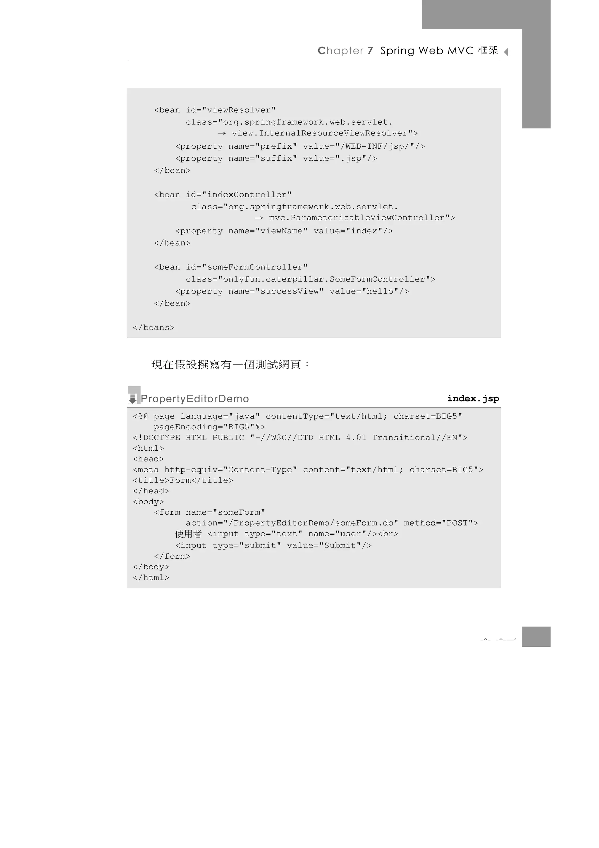 Chapter 7 Spring Web MVC      架框

    <bean id="viewResolver"
          class="org.springframework.web.servlet.
                 → view.InternalResourceViewResolver">
        <property name="prefix" value="/WEB-INF/jsp/"/>
        <property name="suffix" value=".jsp"/>
    </bean>

    <bean id="indexController"
            class="org.springframework.web.servlet.
                       →   mvc.ParameterizableViewController">
        <property name="viewName" value="index"/>
    </bean>

    <bean id="someFormController"
          class="onlyfun.caterpillar.SomeFormController">
        <property name="successView" value="hello"/>
    </bean>

</beans>



   ： 頁 網 試測個 一 有 寫 撰 設 假 在 現
 PropertyEditorDemo                                         index.jsp
<%@ page language="java" contentType="text/html; charset=BIG5"
    pageEncoding="BIG5"%>
<!DOCTYPE HTML PUBLIC "-//W3C//DTD HTML 4.01 Transitional//EN">
<html>
<head>
<meta http-equiv="Content-Type" content="text/html; charset=BIG5">
<title>Form</title>
</head>
<body>
    <form name="someForm"
          action="/PropertyEditorDemo/someForm.do" method="POST">
           者用使<input type="text" name="user"/><br>
        <input type="submit" value="Submit"/>
    </form>
</body>
</html>




                                                                 7 73
 
