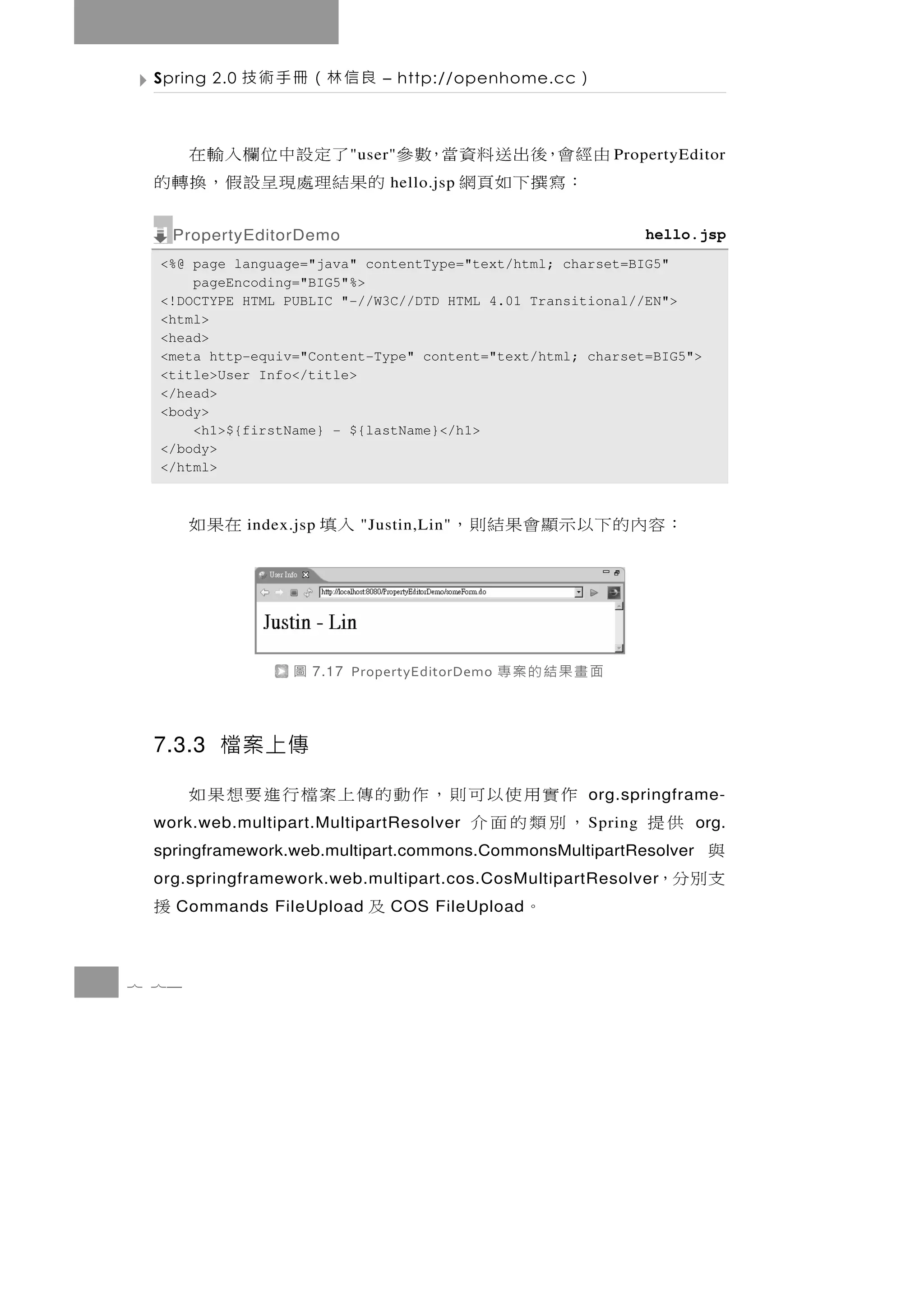 Spring 2.0   良信林（冊手術技            – http://openhome.cc   ）

 由經會，後出送料資當，數參 了定設中位欄入輸在    " user"                          P ropertyEditor
   ：寫撰下如頁網    的 果 結理處 現 呈 設 假 ， 換 轉 的
                                    hello.jsp


     PropertyEditorDemo                                            hello.jsp
  <%@ page language="java" contentType="text/html; charset=BIG5"
      pageEncoding="BIG5"%>
  <!DOCTYPE HTML PUBLIC "-//W3C//DTD HTML 4.01 Transitional//EN">
  <html>
  <head>
  <meta http-equiv="Content-Type" content="text/html; charset=BIG5">
  <title>User Info</title>
  </head>
  <body>
      <h1>${firstName} - ${lastName}</h1>
  </body>
  </html>



       在果如    index.jsp   入填   "Justin,Lin"   ：容內的下以示顯會果結則，



                    圖   7.17 PropertyEditorDemo   面畫果結的案專

 7.3.3 檔案上傳

       作實用使以可則，作動的傳上案檔行進要想果如                             org.springframe-
       ，別類的面介
 work.web.multipart.MultipartResolver                    S pring   供提   org.
 springframework.web.multipart.commons.CommonsMultipartResolver     與
 org.springframework.web.multipart.cos.CosMultipartResolver         支別分，
 援   Commands FileUpload        及   COS FileUpload   。

7 74
 