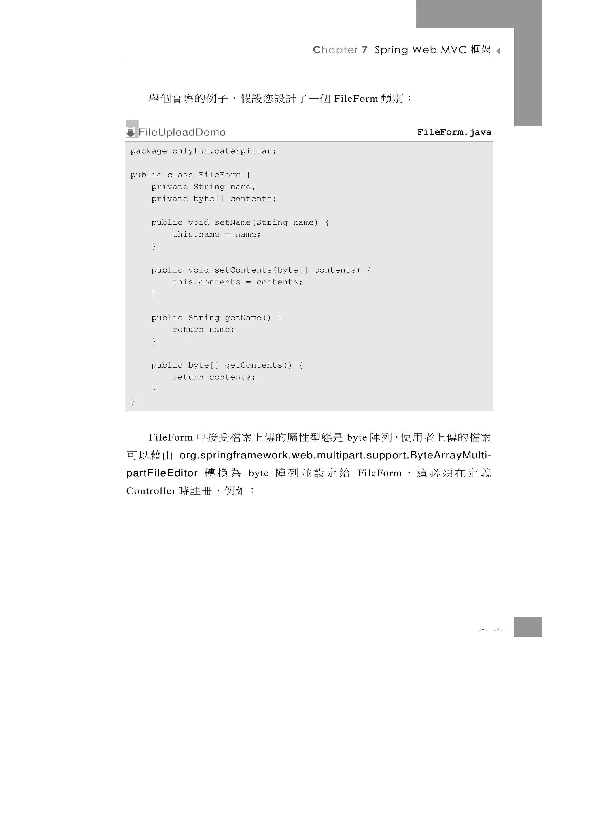 Chapter 7 Spring Web MVC       架框

     個 一 了 計 設 您設假 ， 子 例 的 際 實 個 舉         FileForm   ：別類
    FileUploadDemo                                          FileForm.java
package onlyfun.caterpillar;

public class FileForm {
    private String name;
    private byte[] contents;

      public void setName(String name) {
          this.name = name;
      }

      public void setContents(byte[] contents) {
          this.contents = contents;
      }

      public String getName() {
          return name;
      }

      public byte[] getContents() {
          return contents;
      }
}



     FileForm   是態型性屬的傳上案檔受接中                byte   案檔的傳上者用使，列陣
由藉以可         org.springframework.web.multipart.support.ByteArrayMulti-
partFileEditor為換轉        byte   給定設並列陣         FileForm   義定在須必這，
Controller   ：如例，冊註時




                                                                      7 7
 