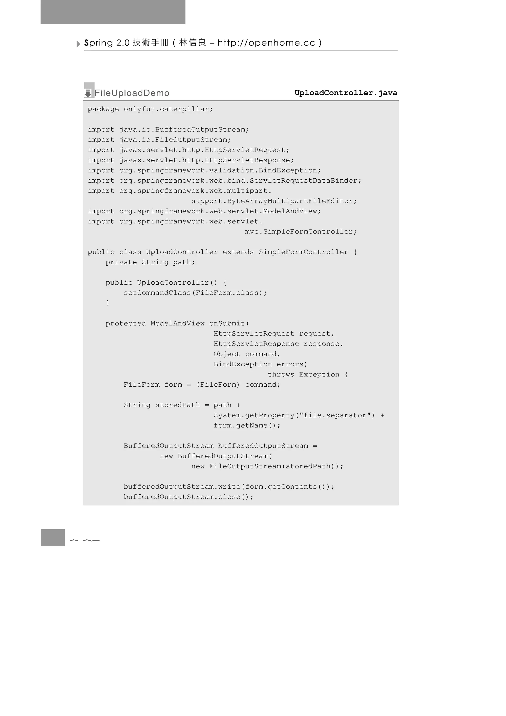 Spring 2.0   良信林（冊手術技        – http://openhome.cc   ）

   FileUploadDemo                                UploadController.java
  package onlyfun.caterpillar;

  import java.io.BufferedOutputStream;
  import java.io.FileOutputStream;
  import javax.servlet.http.HttpServletRequest;
  import javax.servlet.http.HttpServletResponse;
  import org.springframework.validation.BindException;
  import org.springframework.web.bind.ServletRequestDataBinder;
  import org.springframework.web.multipart.
                         support.ByteArrayMultipartFileEditor;
  import org.springframework.web.servlet.ModelAndView;
  import org.springframework.web.servlet.
                                     mvc.SimpleFormController;

  public class UploadController extends SimpleFormController {
      private String path;

       public UploadController() {
           setCommandClass(FileForm.class);
       }

       protected ModelAndView onSubmit(
                               HttpServletRequest request,
                               HttpServletResponse response,
                               Object command,
                               BindException errors)
                                           throws Exception {
           FileForm form = (FileForm) command;

           String storedPath = path +
                               System.getProperty("file.separator") +
                               form.getName();

           BufferedOutputStream bufferedOutputStream =
                   new BufferedOutputStream(
                          new FileOutputStream(storedPath));

           bufferedOutputStream.write(form.getContents());
           bufferedOutputStream.close();




7 76
 