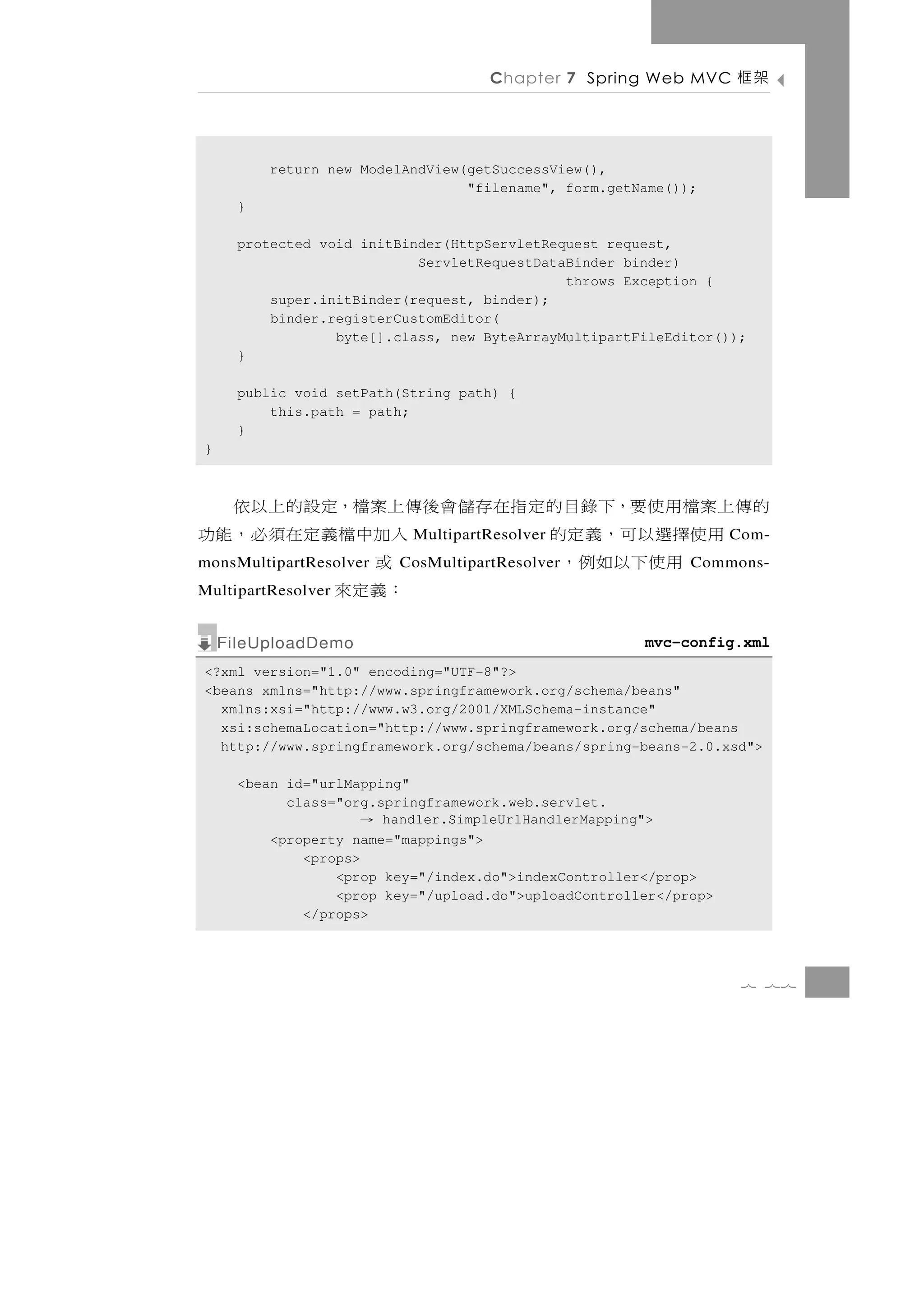 Chapter 7 Spring Web MVC       架框

          return new ModelAndView(getSuccessView(),
                                  "filename", form.getName());
      }

      protected void initBinder(HttpServletRequest request,
                            ServletRequestDataBinder binder)
                                              throws Exception {
          super.initBinder(request, binder);
          binder.registerCustomEditor(
                  byte[].class, new ByteArrayMultipartFileEditor());
      }

      public void setPath(String path) {
          this.path = path;
      }
}



的傳上案檔用使要，下錄目的定指在存儲會後傳上案檔，定設的上以依
   用使擇選以可，義 定的       入加中 檔義定在須 必，能功
                           MultipartResolver                       Com-
     用使下以如 例，
monsMultipartResolver 或  CosMultipartResolver                Commons-
MultipartResolver    ：義定 來
    FileUploadDemo                                     mvc-config.xml
<?xml version="1.0" encoding="UTF-8"?>
<beans xmlns="http://www.springframework.org/schema/beans"
  xmlns:xsi="http://www.w3.org/2001/XMLSchema-instance"
  xsi:schemaLocation="http://www.springframework.org/schema/beans
  http://www.springframework.org/schema/beans/spring-beans-2.0.xsd">

      <bean id="urlMapping"
            class="org.springframework.web.servlet.
                     →  handler.SimpleUrlHandlerMapping">
          <property name="mappings">
              <props>
                  <prop key="/index.do">indexController</prop>
                  <prop key="/upload.do">uploadController</prop>
              </props>



                                                                    7 77
 