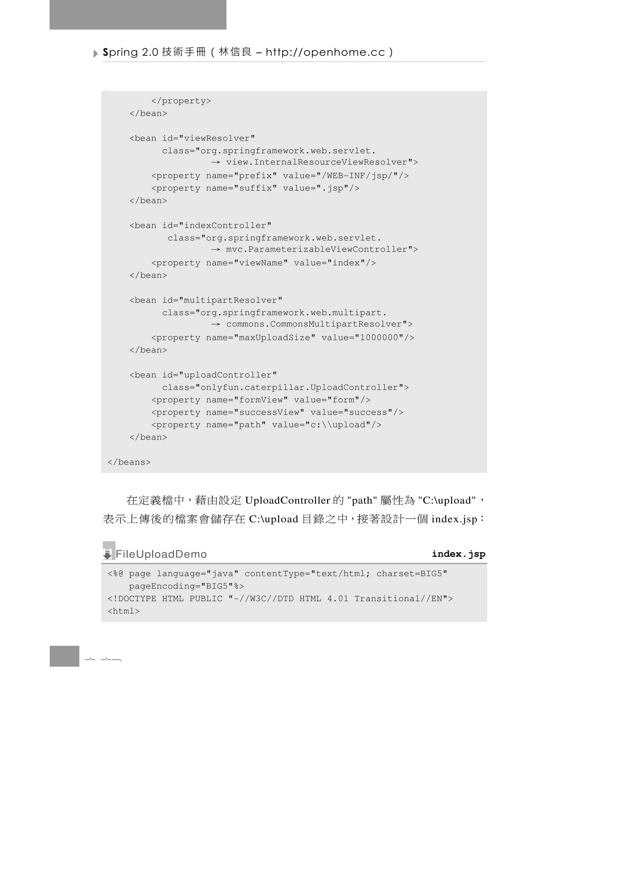 Spring 2.0   良信林（冊手術技         – http://openhome.cc      ）

           </property>
       </bean>

       <bean id="viewResolver"
             class="org.springframework.web.servlet.
                         view.InternalResourceViewResolver">
                         →
           <property name="prefix" value="/WEB-INF/jsp/"/>
           <property name="suffix" value=".jsp"/>
       </bean>

       <bean id="indexController"
               class="org.springframework.web.servlet.
                         →mvc.ParameterizableViewController">
           <property name="viewName" value="index"/>
       </bean>

       <bean id="multipartResolver"
             class="org.springframework.web.multipart.
                         commons.CommonsMultipartResolver">
                         →
           <property name="maxUploadSize" value="1000000"/>
       </bean>

       <bean id="uploadController"
             class="onlyfun.caterpillar.UploadController">
           <property name="formView" value="form"/>
           <property name="successView" value="success"/>
           <property name="path" value="c:upload"/>
       </bean>

  </beans>



 定設由藉，中檔義定在                               為 性屬
                             UploadController   的
                                                "path"        "C:upload"   ，
 在 存儲會 案 檔 的 後 傳 上 示 表       C:upload   個一計設著接，中之錄目            index.jsp   ：
   FileUploadDemo                                               index.jsp
  <%@ page language="java" contentType="text/html; charset=BIG5"
      pageEncoding="BIG5"%>
  <!DOCTYPE HTML PUBLIC "-//W3C//DTD HTML 4.01 Transitional//EN">
  <html>



7 78
 