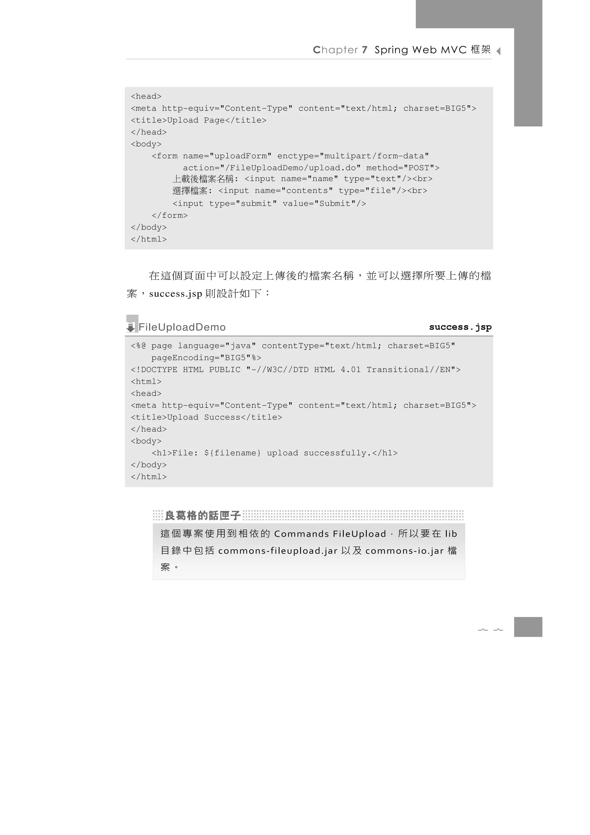 Chapter 7 Spring Web MVC            架框

<head>
<meta http-equiv="Content-Type" content="text/html; charset=BIG5">
<title>Upload Page</title>
</head>
<body>
    <form name="uploadForm" enctype="multipart/form-data"
          action="/FileUploadDemo/upload.do" method="POST">
        稱名案檔後載上     : <input name="name" type="text"/><br>
           案檔擇選: <input name="contents" type="file"/><br>
        <input type="submit" value="Submit"/>
    </form>
</body>
</html>



檔的傳上要所擇選以可並，稱名案檔的後傳上定設以可中面頁個這在
   s uccess.jsp    ：下如計設則      ，案
 FileUploadDemo                                            success.jsp
<%@ page language="java" contentType="text/html; charset=BIG5"
    pageEncoding="BIG5"%>
<!DOCTYPE HTML PUBLIC "-//W3C//DTD HTML 4.01 Transitional//EN">
<html>
<head>
<meta http-equiv="Content-Type" content="text/html; charset=BIG5">
<title>Upload Success</title>
</head>
<body>
    <h1>File: ${filename} upload successfully.</h1>
</body>
</html>




     的依相到用使案專個這             Commands FileUpload    在要以所，         lib
          括包中錄目   commons-fileupload.jar   及以   commons-io.jar   檔
             。案

                                                                       7 7
 