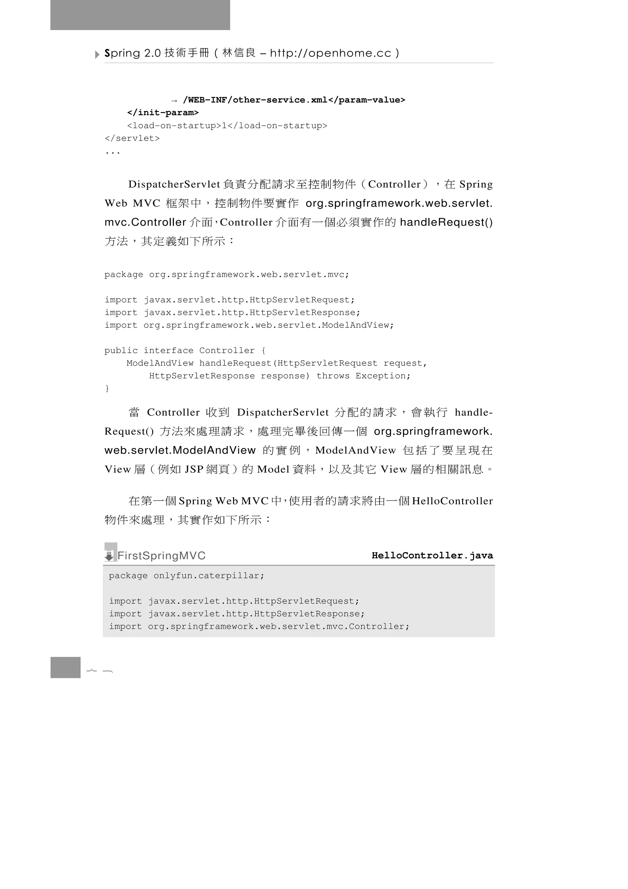 Spring 2.0   良信林（冊手術技            – http://openhome.cc   ）

              → /WEB-INF/other-service.xml</param-value>
      </init-param>
      <load-on-startup>1</load-on-startup>
  </servlet>
  ...


    （件物制控至求請配分責負
       DispatcherServlet                            C ontroller   在，）   Spring
  Web MVC 作實要件物制控，中架框                     org.springframework.web.servlet.
  的作實須必個一有面介
  mvc.Controller ，面介       C ontroller                      handleRequest()
               ：示所 下 如 義 定 其 ， 法 方
  package org.springframework.web.servlet.mvc;

  import javax.servlet.http.HttpServletRequest;
  import javax.servlet.http.HttpServletResponse;
  import org.springframework.web.servlet.ModelAndView;

  public interface Controller {
      ModelAndView handleRequest(HttpServletRequest request,
          HttpServletResponse response) throws Exception;
  }

         行執會，求請的配分
          Controller                到收
                              DispatcherServlet  當                    handle-
  Request()       個一傳回後畢完理處，求請理處來法方                  org.springframework.
  在現呈要了括包                ，例實的
  web.servlet.ModelAndView                  M odelAndView
  。 息 訊 關 相 的 層 它 其 及 以， 料 資
  View           JSP            的）頁網 如例（層
                                  Model               View

               個一由將求請的者用使，中
                S pring Web MVC            個一第在               H elloController
                             ： 示 所 下如作 實 其 ， 理 處 來 件 物
      FirstSpringMVC                                 HelloController.java
  package onlyfun.caterpillar;

  import javax.servlet.http.HttpServletRequest;
  import javax.servlet.http.HttpServletResponse;
  import org.springframework.web.servlet.mvc.Controller;



7 8
 