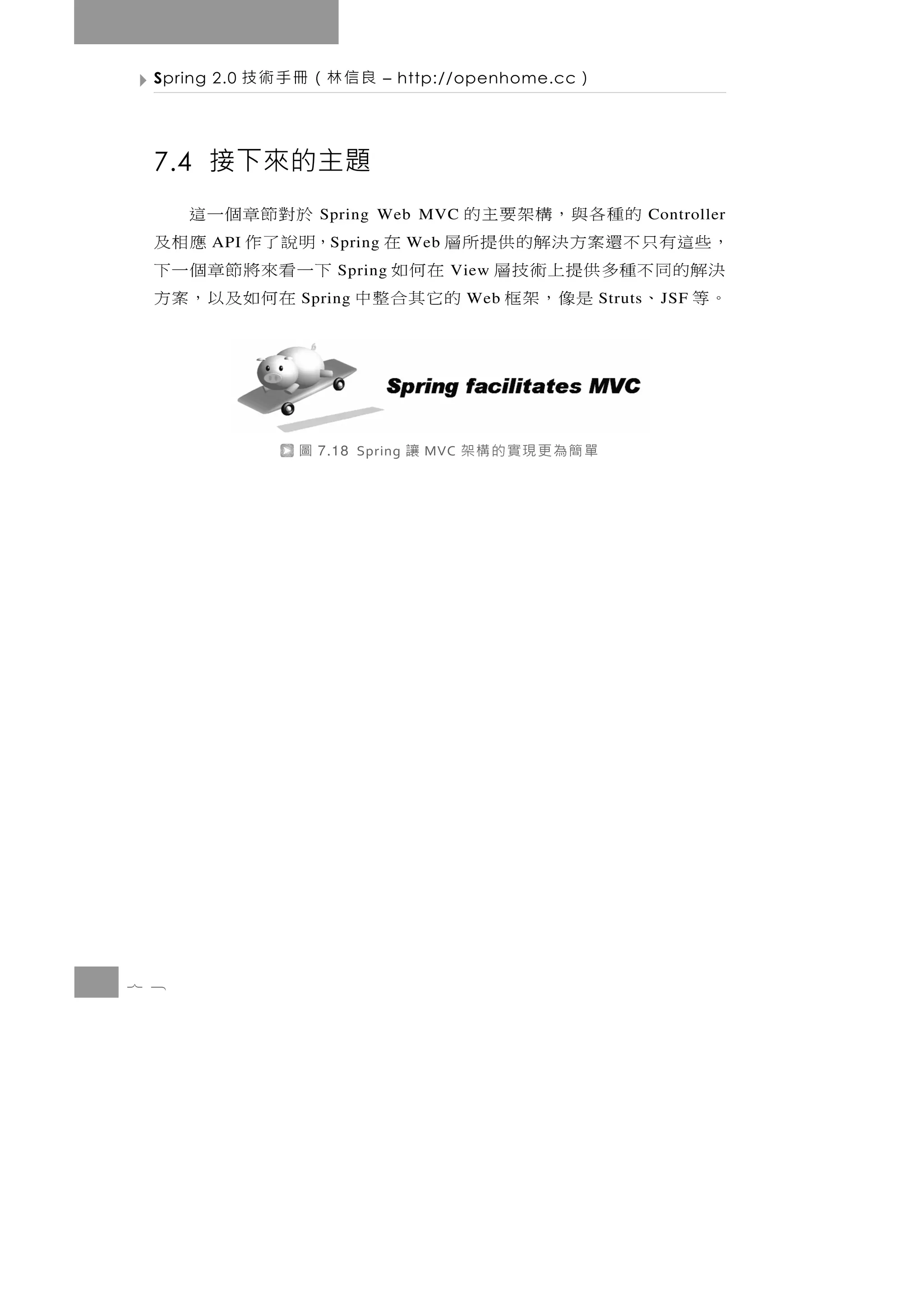 7 8
                      單簡為更現實的構架        MVC   讓   7.18 Spring   圖
    J SF     Struts
。等 、 是像，架框 的它其合整中                Web
                                  在何如及以，案方             Spring
決 解的同 不 種 多 供 提 上 術 技 層 在 何 如     View
                                下一看來將節章個一下        Spring
， 些這有 只 不 還 案 方 決 解 的 供 提 所 層 在 ，明說了作 應相及Web       S pring         API
Controller
       的種各與，構架要主的                      Spring Web MVC
                                 於對節章個一這
                                                    7.4 接下來的主題
                      ）   – http://openhome.cc      良信林（冊手術技       Spring 2.0
 