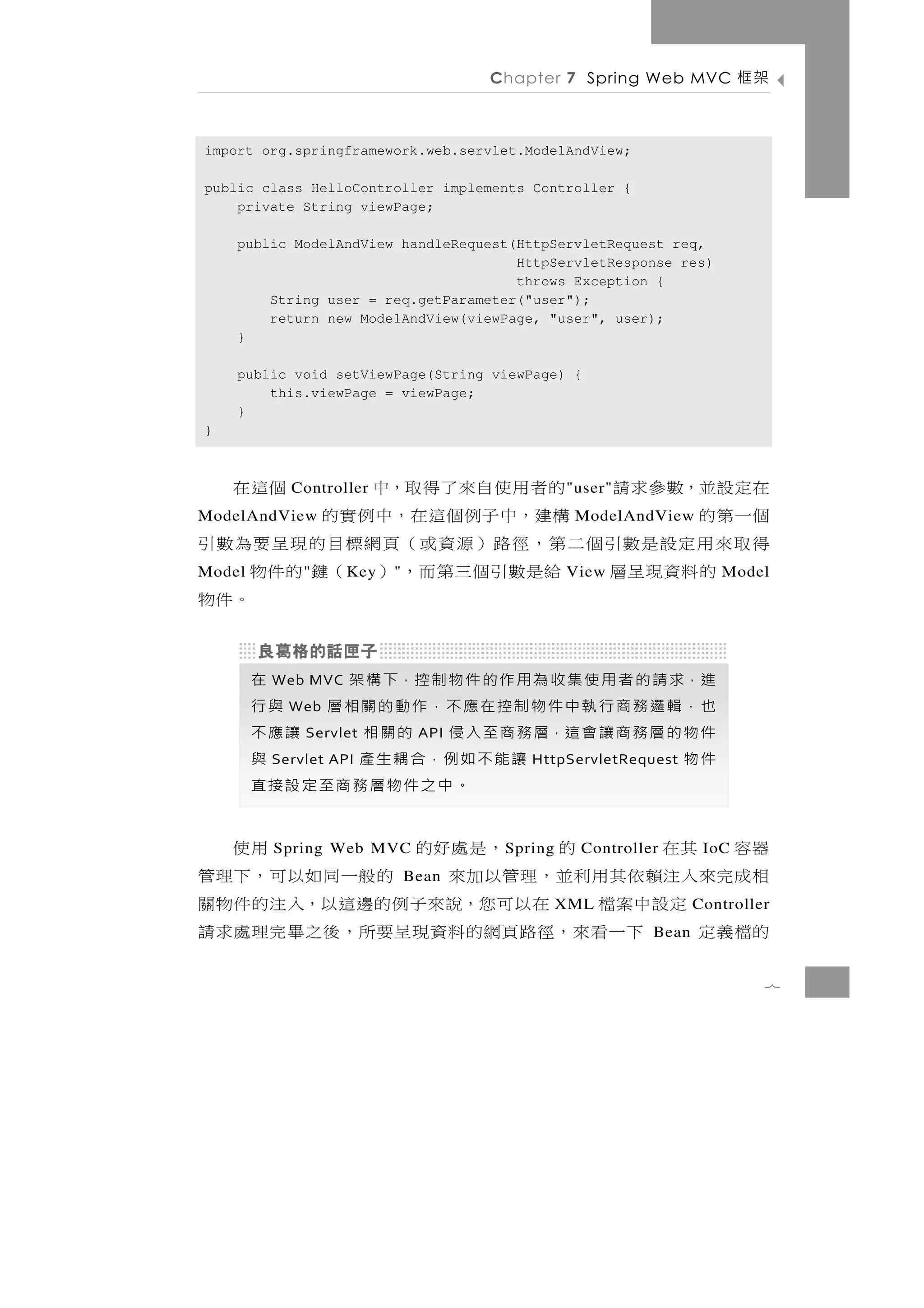 Chapter 7 Spring Web MVC            架框

import org.springframework.web.servlet.ModelAndView;

public class HelloController implements Controller {
    private String viewPage;

    public ModelAndView handleRequest(HttpServletRequest req,
                                      HttpServletResponse res)
                                      throws Exception {
        String user = req.getParameter("user");
        return new ModelAndView(viewPage, "user", user);
    }

    public void setViewPage(String viewPage) {
        this.viewPage = viewPage;
    }
}



在定設並，數參求請 的者用使自來了得取，中
           Controller                     個這在   " user"
個一第的
ModelAndView   構 建 ，中 子 例 個 這 在 ， 中 例 實 的        ModelAndView
得取來用定設是數引個二第，徑路）源資或（頁網標目的現呈要為數引
   的 料 資 現 呈 層 給 是 數 引 個 三 第 而 ， ） （鍵 的 件 物
Model        "     K ey   "                     View                 Model
                                            。件物

        進，求 請 的 者 用 使 集 收 為 用 作 的 件 物 制 控，下 構 架
         Web MVC                                  在
        也，輯邏務商行執中件物制控在應不，作動的關相層 與行
           Web
        件 物 的 層 務 商 讓 會 這，層 務 商 至 入 侵 的 關 相
             Servlet           API              讓應不
        件物
         Servlet API        讓 能 不 如 例，合 耦 生 產     與
                                         HttpServletRequest
                                   。中之件物層務商至定設接直
器容 其在              的
          Spring Web MVC   ，是處好的      S pring     用使
                                                  Controller       IoC
相 成完來 入 注 賴 依 其 用 利 並 ， 理 管 以 加 來
                              Bean    的般一 同 如 以 可 ， 下 理 管
       定設中案檔 在以可您，說來子例的邊這以，入注的件物關               XML               Controller
的檔義定        下 一 看 來 ，徑路 頁 網 的 料 資 現 呈 要所， 後 之 畢 完 理 處 求 請  Bean


                                                                           7
 