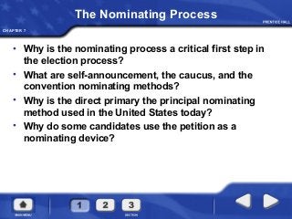 CHAPTER 7
The Nominating Process
• Why is the nominating process a critical first step in
the election process?
• What are self-announcement, the caucus, and the
convention nominating methods?
• Why is the direct primary the principal nominating
method used in the United States today?
• Why do some candidates use the petition as a
nominating device?
 