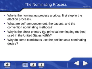 CHAPTER 7
The Nominating Process
• Why is the nominating process a critical first step in the
election process?
• What are self-announcement, the caucus, and the
convention nominating methods?
• Why is the direct primary the principal nominating method
used in the United States today?
• Why do some candidates use the petition as a nominating
device?
Text
 