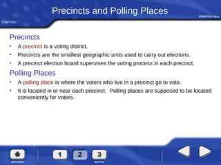 CHAPTER 7
Precincts and Polling Places
Precincts
• A precinct is a voting district.
• Precincts are the smallest geographic units used to carry out elections.
• A precinct election board supervises the voting process in each precinct.
Polling Places
• A polling place is where the voters who live in a precinct go to vote.
• It is located in or near each precinct. Polling places are supposed to be located
conveniently for voters.
 
