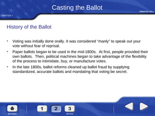 CHAPTER 7
Casting the Ballot
History of the Ballot
• Voting was initially done orally. It was considered “manly” to speak out your
vote without fear of reprisal.
• Paper ballots began to be used in the mid-1800s. At first, people provided their
own ballots. Then, political machines began to take advantage of the flexibility
of the process to intimidate, buy, or manufacture votes.
• In the late 1800s, ballot reforms cleaned up ballot fraud by supplying
standardized, accurate ballots and mandating that voting be secret.
 