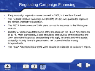 CHAPTER 7
Regulating Campaign Financing
• Early campaign regulations were created in 1907, but feebly enforced.
• The Federal Election Campaign Act (FECA) of 1971 was passed to replaced
the former, ineffective legislation.
• The FECA Amendments of 1974 were passed in response to the Watergate
scandal.
• Buckley v. Valeo invalidated some of the measures in the FECA Amendments
of 1974. Most significantly, it also stipulated that several of the limits that the
1974 amendments placed on spending only apply to candidates who accept
campaign money from the government, not those who raise money
independently.
• The FECA Amendments of 1976 were passed in response to Buckley v. Valeo.
 