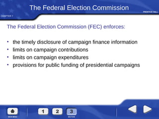 CHAPTER 7
The Federal Election Commission
The Federal Election Commission (FEC) enforces:
• the timely disclosure of campaign finance information
• limits on campaign contributions
• limits on campaign expenditures
• provisions for public funding of presidential campaigns
 