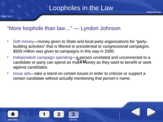 CHAPTER 7
Loopholes in the Law
“More loophole than law…” — Lyndon Johnson
• Soft money—money given to State and local party organizations for “party-
building activities” that is filtered to presidential or congressional campaigns.
$500 million was given to campaigns in this way in 2000.
• Independent campaign spending—a person unrelated and unconnected to a
candidate or party can spend as much money as they want to benefit or work
against candidates.
• Issue ads—take a stand on certain issues in order to criticize or support a
certain candidate without actually mentioning that person’s name.
Text
 