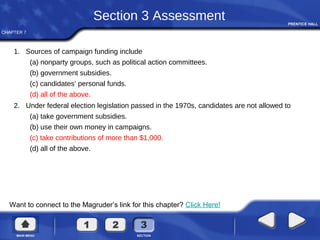 CHAPTER 7
Want to connect to the Magruder’s link for this chapter? Click Here!
Section 3 Assessment
1. Sources of campaign funding include
(a) nonparty groups, such as political action committees.
(b) government subsidies.
(c) candidates’ personal funds.
(d) all of the above.
2. Under federal election legislation passed in the 1970s, candidates are not allowed to
(a) take government subsidies.
(b) use their own money in campaigns.
(c) take contributions of more than $1,000.
(d) all of the above.
 