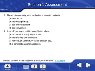 CHAPTER 7
Want to connect to the Magruder’s link for this chapter? Click Here!
Section 1 Assessment
1. The most commonly used method of nomination today is
(a) the caucus.
(b) the direct primary.
(c) self-announcement.
(d) the convention.
2. A runoff primary is held in some States when
(a) no one wins a majority of votes.
(b) there is only one candidate.
(c) not enough voters turn out on election day.
(d) a candidate asks for a recount.
 