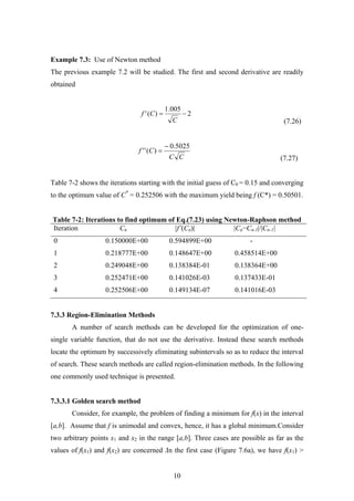 Example 7.3: Use of Newton method
The previous example 7.2 will be studied. The first and second derivative are readily
obtained
(7.26)
2
005.1
)(' −=
C
Cf
(7.27)CC
Cf
5025.0
)(''
−
=
Table 7-2 shows the iterations starting with the initial guess of C0 = 0.15 and converging
to the optimum value of C*
= 0.252506 with the maximum yield being f (C*) = 0.50501.
Table 7-2: Iterations to find optimum of Eq.(7.23) using Newton-Raphson method
Iteration Cn |f’(Cn)| |Cn−Cn-1|/|Cn-1|
0 0.150000E+00 0.594899E+00 -
1 0.218777E+00 0.148647E+00 0.458514E+00
2 0.249048E+00 0.138384E-01 0.138364E+00
3 0.252471E+00 0.141026E-03 0.137433E-01
4 0.252506E+00 0.149134E-07 0.141016E-03
7.3.3 Region-Elimination Methods
A number of search methods can be developed for the optimization of one-
single variable function, that do not use the derivative. Instead these search methods
locate the optimum by successively eliminating subintervals so as to reduce the interval
of search. These search methods are called region-elimination methods. In the following
one commonly used technique is presented.
7.3.3.1 Golden search method
Consider, for example, the problem of finding a minimum for f(x) in the interval
[a,b]. Assume that f is unimodal and convex, hence, it has a global minimum.Consider
two arbitrary points x1 and x2 in the range [a,b]. Three cases are possible as far as the
values of f(x1) and f(x2) are concerned .In the first case (Figure 7.6a), we have f(x1) >
10
 