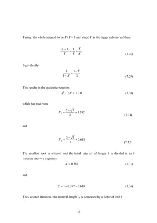 Taking the whole interval to be X+Y = 1 and since Y is the bigger subinterval then:
(7.28)X
Y
YY
YX
==
+ 1
Equivalently
(7.29)X
X
X
−
=
−
1
1
1
This results in the quadratic equation
X2
− 3X + 1 = 0 (7.30)
which has two roots
(7.31)
382.0
2
53
1 ≈
−
=X
and
(7.32)
618.0
2
53
2 ≈
+
=X
The smallest root is selected and the initial interval of length 1 is divided in each
iteration into two segments
382.0=X (7.33)
and
618.0382.01 =−=Y (7.34)
Thus, at each iteration k the interval length Lk is decreased by a factor of 0.618
12
 