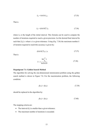Lk = 0.618 Lk-1 (7.35)
That is
Lk = (0.618)k
L0 (7.36)
where L0 is the length of the initial interval. This formula can be used to compute the
number of iterations required to reach a given precision. Let the desired final interval be
such that |Lk|≤ ε where ε is a given tolerance. Using (Eq. 7.36) the maximum number k
of iteration required to reach this accuracy is given by:
)0.618( k
L0 ≤ ε (7.37)
That is
(7.38)
618.0ln
)ln(
oL
k
ε
≥
Organigram 7.1: Golden Search Method
The algorithm for solving the one-dimensional minimization problem using the golden
search method is shown in Figure 7-8. For the maximization problem, the following
condition:
f(x1) > f(x2) (7.39)
should be replaced in the algorithm by:
f(x1) < f(x2) (7.40)
The stopping criteria are:
• The interval (L) is smaller than a given tolerance.
• The maximum number of iterations is exceeded.
13
 
