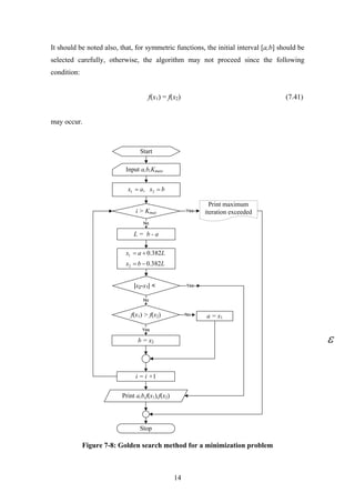 It should be noted also, that, for symmetric functions, the initial interval [a,b] should be
selected carefully, otherwise, the algorithm may not proceed since the following
condition:
f(x1) = f(x2) (7.41)
may occur.
Start
Input a,b,Kmax,
L = b - a
i > Kmax
f(x1) > f(x2)
b = x2
|x2-x1| <
a = x1
i = i +1
Stop
Yes
No
Yes
Print a,b,f(x1),f(x2)
Yes
No
No
bxax == 21 ,
Print maximum
iteration exceeded
Lbx
Lax
382.0
382.0
2
1
−=
+=
Figure 7-8: Golden search method for a minimization problem
14
 