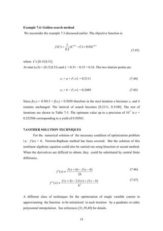 Example 7.4: Golden search method
We reconsider the example 7.3 discussed earlier. The objective function is:
(7.43)
5.05.0
01.0)(
5.0
1
)( CCCCf +−=
where C∈[0.15,0.31]
At start (a,b) = (0.15,0.31) and L = 0.31 − 0.15 = 0.16. The two interior points are
x1 = a + Fs×L = 0.2111 (7.44)
x2 = b − Fs×L = 0.2489 (7.45)
Since f(x1) = 0.5013 < f(x2) = 0.5050 therefore in the next iteration a becomes x1 and b
remains unchanged. The interval of search becomes [0.2111, 0.3100]. The rest of
iterations are shown in Table 7-3. The optimum value up to a precision of 10-7
is x =
0.252506 corresponding to a yield of 0.50501.
7.4 OTHER SOLUTION TECHNIQUES
For the numerical solution of the necessary condition of optimization problem
i.e. f’(x) = 0, Newton-Raphson method has been covered. But the solution of this
nonlinear algebraic equation could also be carried out using bisection or secant method.
When the derivatives are difficult to obtain, they could be substituted by central finite
difference,
(7.46)
h
hxfhxf
xf
2
)()(
)('
−−+
≈
(7.47)
2
)()(2)(
)(''
h
hxfxfhxf
xf
−+−+
≈
A different class of techniques for the optimization of single variable consist in
approximating the function to be minimized in each iteration by a quadratic or cubic
polynomial interpolation. See references [31,39,49] for details.
15
 