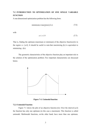 7-2 INTRODUCTION TO OPTIMIZATION OF ONE SINGLE VARIABLE
FUNCTION
A one-dimensional optimization problem has the following form:
)()maximize(minimize xfor
x
(7.6)
with
bxa ≤≤ (7.7)
That is, finding the optimum (maximum or minimum) of the objective function f(x) in
the region x∈ [a,b]. It should be useful to note that maximizing f(x) is equivalent to
minimizing −f(x).
The geometric characteristics of the objective function play an important role in
the solution of the optimization problem .Two important characteristics are discussed
below.
Figure 7-1: Unimodal function
7.2.1 Unimodal Function
Figure 7-1 shows the plot of an objective function f(x). Over the interval [a,b]
the function has only one optimum (in this case a maximum). This function is called
unimodal. Multimodal functions, on the other hand, have more than one optimum.
3
 