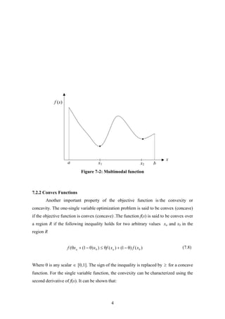 a b
x
f (x)
x1 x2
Figure 7-2: Multimodal function
7.2.2 Convex Functions
Another important property of the objective function is the convexity or
concavity. The one-single variable optimization problem is said to be convex (concave)
if the objective function is convex (concave) .The function f(x) is said to be convex over
a region R if the following inequality holds for two arbitrary values xa and xb in the
region R
(7.8))()1()())1(( baba xfxfxxf θ−+θ≤θ−+θ
Where θ is any scalar ∈ [0,1]. The sign of the inequality is replaced by ≥ for a concave
function. For the single variable function, the convexity can be characterized using the
second derivative of f(x). It can be shown that:
4
 