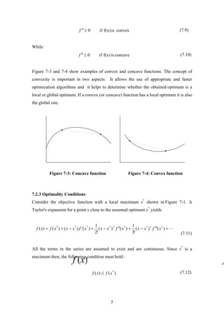 (7.9)convexisf(x)if0≥′′f
While
(7.10)concaveisf(x)if0≤′′f
Figure 7-3 and 7-4 show examples of convex and concave functions. The concept of
convexity is important in two aspects: It allows the use of appropriate and faster
optimization algorithms and it helps to determine whether the obtained optimum is a
local or global optimum. If a convex (or concave) function has a local optimum it is also
the global one.
Figure 7-3: Concave function Figure 7-4: Convex function
7.2.3 Optimality Conditions
Consider the objective function with a local maximum x*
shown in Figure 7-1. A
Taylor's expansion for a point x close to the assumed optimum x*
yields
(7.11)
L+′′′−+′′−+′−+= )()(
!3
1
)()(
!2
1
)()()()( *3**2****
xfxxxfxxxfxxxfxf
All the terms in the series are assumed to exist and are continuous. Since x*
is a
maximum then, the following condition must hold :
(7.12))()( *
xfxf ≤
5
 