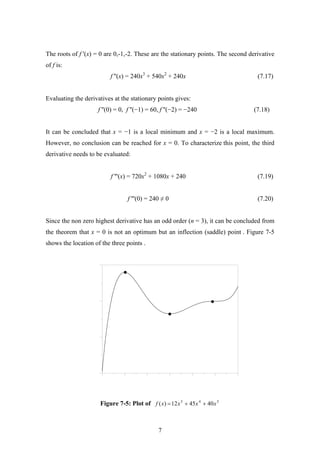 The roots of f '(x) = 0 are 0,-1,-2. These are the stationary points. The second derivative
of f is:
f ''(x) = 240x3
+ 540x2
+ 240x (7.17)
Evaluating the derivatives at the stationary points gives:
f ''(0) = 0, f ''(−1) = 60, f ''(−2) = −240 (7.18)
It can be concluded that x = −1 is a local minimum and x = −2 is a local maximum.
However, no conclusion can be reached for x = 0. To characterize this point, the third
derivative needs to be evaluated:
f '''(x) = 720x2
+ 1080x + 240 (7.19)
f '''(0) = 240 ≠ 0 (7.20)
Since the non zero highest derivative has an odd order (n = 3), it can be concluded from
the theorem that x = 0 is not an optimum but an inflection (saddle) point . Figure 7-5
shows the location of the three points .
Figure 7-5: Plot of 345
404512)( xxxxf ++=
7
 