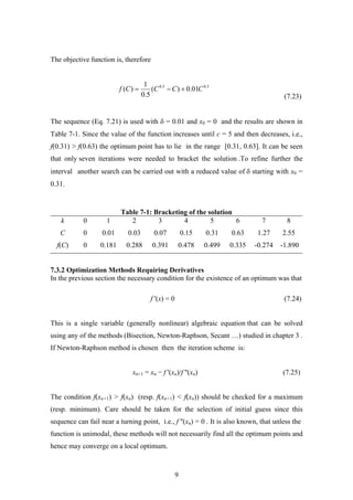 The objective function is, therefore
(7.23)
5.05.0
01.0)(
5.0
1
)( CCCCf +−=
The sequence (Eq. 7.21) is used with δ = 0.01 and x0 = 0 and the results are shown in
Table 7-1. Since the value of the function increases until c = 5 and then decreases, i.e.,
f(0.31) > f(0.63) the optimum point has to lie in the range [0.31, 0.63]. It can be seen
that only seven iterations were needed to bracket the solution .To refine further the
interval another search can be carried out with a reduced value of δ starting with x0 =
0.31.
Table 7-1: Bracketing of the solution
k 0 1 2 3 4 5 6 7 8
C 0 0.01 0.03 0.07 0.15 0.31 0.63 1.27 2.55
f(C) 0 0.181 0.288 0.391 0.478 0.499 0.335 -0.274 -1.890
7.3.2 Optimization Methods Requiring Derivatives
In the previous section the necessary condition for the existence of an optimum was that
f '(x) = 0 (7.24)
This is a single variable (generally nonlinear) algebraic equation that can be solved
using any of the methods (Bisection, Newton-Raphson, Secant …) studied in chapter 3 .
If Newton-Raphson method is chosen then the iteration scheme is:
xn+1 = xn − f '(xn)/f ''(xn) (7.25)
The condition f(xn+1) > f(xn) (resp. f(xn+1) < f(xn)) should be checked for a maximum
(resp. minimum). Care should be taken for the selection of initial guess since this
sequence can fail near a turning point, i.e., f ''(xn) = 0 . It is also known, that unless the
function is unimodal, these methods will not necessarily find all the optimum points and
hence may converge on a local optimum.
9
 