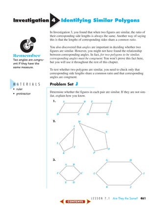 Investigation
L E S S O N 7 . 1 Are They the Same? 461
44 Identifying Similar Polygons
In Investigation 3, you found that when two figures are similar, the ratio of
their corresponding side lengths is always the same. Another way of saying
this is that the lengths of corresponding sides share a common ratio.
You also discovered that angles are important in deciding whether two
figures are similar. However, you might not have found the relationship
between corresponding angles. In fact, for two polygons to be similar,
corresponding angles must be congruent. You won’t prove this fact here,
but you will use it throughout the rest of this chapter.
To test whether two polygons are similar, you need to check only that
corresponding side lengths share a common ratio and that corresponding
angles are congruent.
Problem Set J
Determine whether the figures in each pair are similar. If they are not sim-
ilar, explain how you know.
1.
2.
3.
F L
E D
K J
C I
BA
HG
I
M
N
O
P
J
K
L
A B
D C
E F
H G
Remember
Two angles are congru-
ent if they have the
same measure.
M A T E R I A L S
• ruler
• protractor
450-517_07elMSMgr7 1/4/04 9:16 AM Page 461
 