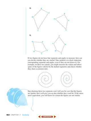 462 C H A P T E R 7 Similarity
4.
5.
If two figures do not have line segments and angles to measure, how can
you decide whether they are similar? One method is to check important
corresponding segments and angles, even if they are not drawn in. For
example, on these two spirals, you might measure the widest and tallest
spans of the figures (shown by the dashed segments) and check whether
they share a common ratio.
Just checking these two segments won’t tell you for sure that the figures
are similar, but it will give you an idea whether they could be. If the ratios
aren’t equivalent, you will know for certain the figures are not similar.
E
G
H
F
D
K
L
M
N
J
S
T Y
Z
X
Q
W
R
450-517_07elMSMgr7 1/4/04 9:16 AM Page 462
 
