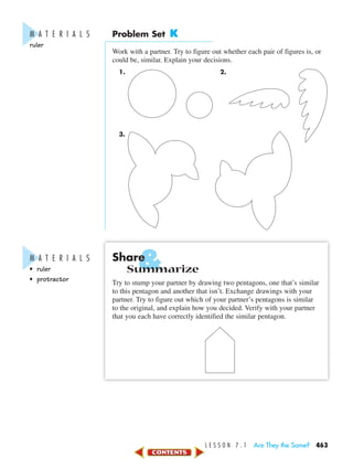 &
L E S S O N 7 . 1 Are They the Same? 463
Problem Set K
Work with a partner. Try to figure out whether each pair of figures is, or
could be, similar. Explain your decisions.
1. 2.
3.
Share
Summarize
Try to stump your partner by drawing two pentagons, one that’s similar
to this pentagon and another that isn’t. Exchange drawings with your
partner. Try to figure out which of your partner’s pentagons is similar
to the original, and explain how you decided. Verify with your partner
that you each have correctly identified the similar pentagon.
M A T E R I A L S
ruler
M A T E R I A L S
• ruler
• protractor
450-517_07elMSMgr7 1/4/04 9:17 AM Page 463
 