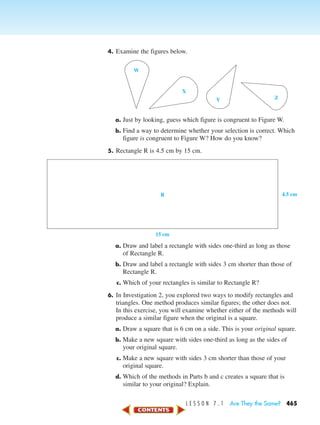 L E S S O N 7 . 1 Are They the Same? 465
4. Examine the figures below.
a. Just by looking, guess which figure is congruent to Figure W.
b. Find a way to determine whether your selection is correct. Which
figure is congruent to Figure W? How do you know?
5. Rectangle R is 4.5 cm by 15 cm.
a. Draw and label a rectangle with sides one-third as long as those
of Rectangle R.
b. Draw and label a rectangle with sides 3 cm shorter than those of
Rectangle R.
c. Which of your rectangles is similar to Rectangle R?
6. In Investigation 2, you explored two ways to modify rectangles and
triangles. One method produces similar figures; the other does not.
In this exercise, you will examine whether either of the methods will
produce a similar figure when the original is a square.
a. Draw a square that is 6 cm on a side. This is your original square.
b. Make a new square with sides one-third as long as the sides of
your original square.
c. Make a new square with sides 3 cm shorter than those of your
original square.
d. Which of the methods in Parts b and c creates a square that is
similar to your original? Explain.
W
X
Y Z
4.5 cm
15 cm
R
450-517_07elMSMgr7 1/6/04 8:28 AM Page 465
 