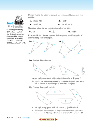 466 C H A P T E R 7 Similarity
Decide whether the ratios in each pair are equivalent. Explain how you
decided.
7. 1:3 and 9:11 8. ᎏ
1
2
ᎏ and ᎏ
2
3
ᎏ
9. 3:4 and 6:8 10. a:b and 2a:2b
Name two ratios that are equivalent to each given ratio.
11. 2:3 12. ᎏ
1
6
0
ᎏ 13. 50:50
Exercises 14 and 15 show a pair of similar figures. Identify all pairs of
corresponding sides and angles.
14. 15.
16. Examine these triangles.
a. Just by looking, guess which triangle is similar to Triangle A.
b. Make some measurements to help determine whether your selec-
tion is correct. Which triangle is similar to Triangle A?
17. Examine these quadrilaterals.
a. Just by looking, guess which is similar to Quadrilateral Z.
b. Make some measurements to help determine whether your selec-
tion is correct. Which quadrilateral is similar to Quadrilateral Z?
W
X
Y
Z
A
B
C D
T
H
Y
L
P
O
M
A
M
SN
R
Q
L
Of the approximately
270 million people in
the United States, an
estimated 26 million
were born in another
country—a ratio of
26:270, or about 1 in 10.
facts
Just
t h e
450-517_07elMSMgr7 1/4/04 9:18 AM Page 466
 