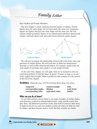Family Letter
Dear Student and Family Members,
Our next chapter is about similarity between figures or shapes. Similar
figures have the same shape, but not necessarily the same size. Congruent
figures are figures that have the same shape and the same size. We will
explore similar geometric figures in two-dimensional and three-dimensional
models, and learn about scale and scale factors between similar figures.
We will also investigate the relationships between the scale factor, area, and
perimeter of similar figures. We will learn how to dilate two-dimensional
drawings as well as three-dimensional objects. For instance, model trains are
scale model of real trains and a globe is a scale model of Earth.
At the end of the chapter, we will apply what we’ve learned to solve an
interesting problem: Could the bones of giants 12 times as large as we are
really support their weight? Make a prediction and compare it to the answer
at the end of the chapter.
Vocabulary Along the way, we’ll be learning about these new terms:
congruent counterexample ratio
corresponding angles dilation scale factor
corresponding sides equivalent ratios similar
What can you do at home?
As you look around, you are likely to see many examples of similar shapes:
scale drawings, reduced or enlarged photocopies, maps and the actual areas
they show, and different-sized boxes of the same kind of cereal or other items.
It might be fun for you and your student to point out what you think are simi-
lar shapes, and then measure each to verify that they actually are similar.
impactmath.com/family_letter 449
I
M
N
O
P
J
K
L
Congruent Figures Similar Figures
448-449_07elMSMgr7 6/7/04 4:25 PM Page 449
 