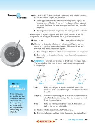 L E S S O N 7 . 1 Are They the Same? 467
18. In Problem Set C, you found that calculating area is not a good way
to test whether rectangles are congruent.
a. Name types of figures for which calculating area is a good test
for congruence. That is, if you have two figures of that type and
you know they have the same area, you also know they must be
congruent.
b. Devise your own test of congruence for rectangles that will work.
For each pair of figures, explain what you would measure to test for
congruence and what you would look for in your measurements.
19. two circles 20. two equilateral triangles
21. One way to determine whether two-dimensional figures are con-
gruent is to lay them on top of each other. This test will not work,
however, with three-dimensional figures.
a. How could you determine whether two cereal boxes are congruent?
b. How could you determine whether two cylindrical soup cans are
congruent?
22. Challenge The word bisect means to divide into two equal parts.
The steps below show how to bisect ЄJKL using a compass and
a straightedge.
Step 1 Place the compass at point K and draw an arc that
intersects both sides of the angle. Label the intersections
X and Y.
Steps 2–3 With the compass at point X, draw an arc in the interior
of ЄJKL. Using this setting, place the compass at point
Y and draw another arc.
Step 4 Label the intersection of these arcs H. Then draw KH៮៬.
KH៮៬ is the bisector of ЄJKL.
a. Describe what is true about ЄJKH and ЄHKL.
b. Draw several angles and then bisect them using the steps above.
J
X
H
Y L
K
Step 4
J
X
L
K
Y
Steps 2–3
J
X
Y L
K
Step 1
&Connect
Extend
If two pentagons
are similar, are they
congruent? Explain
why or why not.
If two pentagons
are congruent,
are they similar?
Explain why or
why not.
own
In y o u r
words
450-517_07elMSMgr7 1/4/04 9:18 AM Page 467
 