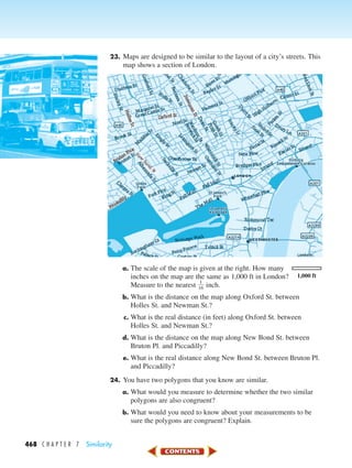468 C H A P T E R 7 Similarity
23. Maps are designed to be similar to the layout of a city’s streets. This
map shows a section of London.
a. The scale of the map is given at the right. How many
inches on the map are the same as 1,000 ft in London?
Measure to the nearest ᎏ
1
1
6
ᎏ inch.
b. What is the distance on the map along Oxford St. between
Holles St. and Newman St.?
c. What is the real distance (in feet) along Oxford St. between
Holles St. and Newman St.?
d. What is the distance on the map along New Bond St. between
Bruton Pl. and Piccadilly?
e. What is the real distance along New Bond St. between Bruton Pl.
and Piccadilly?
24. You have two polygons that you know are similar.
a. What would you measure to determine whether the two similar
polygons are also congruent?
b. What would you need to know about your measurements to be
sure the polygons are congruent? Explain.
1,000 ft
450-517_07elMSMgr7 1/4/04 9:18 AM Page 468
 