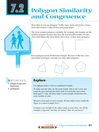 L E S S O N 7 . 2 Polygon Similarity and Congruence 471
How often do you see polygons? Traffic signs, books and posters, boxes,
doors and windows—they all have polygonal shapes.
The most common polygon is probably the rectangle, but triangles are the
simplest polygons because they have the least possible number of sides.
Two-sided figures like those below don’t close, so they aren’t polygons.
Every polygon can be divided into triangles. Because of this fact, your
knowledge of triangles can help you study other polygons.
Explore
Use linkage strips to form an equilateral triangle.
To make sure the sides are the same length, start at one vertex and
count the gaps between the holes until you reach the next vertex.
Each gap is 1 unit. All three sides of your triangle should have the
same number of units.
Measure each angle of your triangle. (It may help to trace inside the
figure on a sheet of paper first.)
Compare your triangle to the others made in your class. Are all the
triangles congruent? Are they all similar? How do you know?
Polygon Similarity
and Congruence
M A T E R I A L S
• linkage strips and
fasteners
• protractor
450-517_07elMSMgr7 1/6/04 7:32 AM Page 471
 