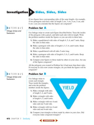 Investigation
472 C H A P T E R 7 Similarity
11 Sides, Sides, Sides
If two figures have corresponding sides of the same length—for example,
if two pentagons each have sides of length 2 cm, 3 cm, 4 cm, 5 cm, and
6 cm—can you conclude that the figures are congruent?
Problem Set A
Use linkage strips to create each figure described below. Trace the insides
of the polygons with a pencil, and label each side with its length. Write
the problem numbers inside the figures so you can refer to them later.
1. Make a quadrilateral with sides of length 4, 5, 6, and 7 units. Keep
the sides in that order.
2. Make a pentagon with sides of length 4, 5, 5, 6, and 6 units. Keep
the sides in that order.
3. Make a quadrilateral with all sides 5 units long.
4. Make a pentagon with sides of length 6, 5, 6, 5, and 6 units. Keep
the sides in that order.
5. Compare your figures to those made by others in your class. Are any
of the figures congruent?
All the polygons you created in Problem Set A had more than three sides.
If everyone in class now creates triangles, do you think the figures will be
congruent?
Problem Set B
Use linkage strips to
create each triangle.
Trace inside the triangles,
and write the problem
numbers inside the figures.
1. Make a triangle with sides
of length 3, 4, and 5 units.
2. Make a triangle with sides
of length 4, 5, and 6 units.
3. Make a triangle with two 4-unit
sides and one 5-unit side.
4. Make a triangle with two 4-unit
sides and one 6-unit side.
5. Compare your triangles to those made by others in your class. Did
everyone make congruent triangles?
M A T E R I A L S
linkage strips and
fasteners
M A T E R I A L S
linkage strips and
fasteners
450-517_07elMSMgr7 1/4/04 9:19 AM Page 472
 
