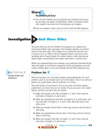 Investigation
&
L E S S O N 7 . 2 Polygon Similarity and Congruence 473
Share
Summarize
1. You can test whether any two polygons are congruent by measur-
ing the sides and angles of both figures. Make a conjecture about
what might be an easier test if the polygons are triangles.
2. Give an example to show your test won’t work for other polygons.
22 And More Sides
You know that you can test whether two polygons are congruent by
measuring all their sides and angles. For triangles, though, you need to
measure only their sides. This simpler test is called the side-side-side
congruence test, or SSS for short. Congruent figures must have corre-
sponding sides of equal length. For similar figures, rather than having
equal length, corresponding side lengths must share a common ratio.
When you compared figures for similarity, you could have measured all the
sides and angles as you did for congruence. In this investigation, you will
explore whether there is a test for similarity like the SSS congruence test.
Problem Set C
With your partner, you will make triangles and quadrilaterals. For each
problem, each of you should create one of the figures. See if you and your
partner can create figures that are definitely not similar.
Trace the insides of your figures. If you can create nonsimilar figures,
explain how you know they are not similar. If you can create only similar
figures, tell how you know they are similar.
1. Make one triangle with sides of length 3, 2, and 2 units, and one
with sides of length 6, 4, and 4 units.
2. Make one quadrilateral with sides of length 8, 6, 8, and 6 units, and
one with sides of length 4, 3, 4, and 3 units. Keep the sides in the
order given.
3. Make one triangle with all sides 2 units long, and one with all sides 6
units long.
4. Make one quadrilateral with all sides 2 units long, and one with all
sides 6 units long.
5. Make one triangle with sides of length 3, 4, and 5 units, and one
with sides of length 4, 5, and 6 units.
M A T E R I A L S
linkage strips and
fasteners
450-517_07elMSMgr7 1/6/04 11:13 AM Page 473
 