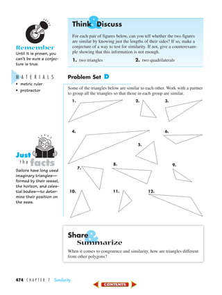 &
&
474 C H A P T E R 7 Similarity
Think Discuss
For each pair of figures below, can you tell whether the two figures
are similar by knowing just the lengths of their sides? If so, make a
conjecture of a way to test for similarity. If not, give a counterexam-
ple showing that this information is not enough.
1. two triangles 2. two quadrilaterals
Problem Set D
Some of the triangles below are similar to each other. Work with a partner
to group all the triangles so that those in each group are similar.
1. 2. 3.
4. 6.
10. 11. 12.
Share
Summarize
When it comes to congruence and similarity, how are triangles different
from other polygons?
Remember
Until it is proven, you
can’t be sure a conjec-
ture is true.
M A T E R I A L S
• metric ruler
• protractor
Sailors have long used
imaginary triangles—
formed by their vessel,
the horizon, and celes-
tial bodies—to deter-
mine their position on
the seas.
facts
Just
t h e
5.
7.
8. 9.
450-517_07elMSMgr7 1/6/04 7:32 AM Page 474
 