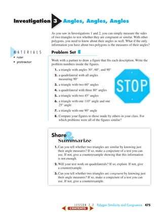 &
Investigation
L E S S O N 7 . 2 Polygon Similarity and Congruence 475
33 Angles, Angles, Angles
As you saw in Investigations 1 and 2, you can simply measure the sides
of two triangles to test whether they are congruent or similar. With other
polygons, you need to know about their angles as well. What if the only
information you have about two polygons is the measures of their angles?
Problem Set E
Work with a partner to draw a figure that fits each description. Write the
problem numbers inside the figures.
1. a triangle with angles 30°, 60°, and 90°
2. a quadrilateral with all angles
measuring 90°
3. a triangle with two 60° angles
4. a quadrilateral with three 80° angles
5. a triangle with two 45° angles
6. a triangle with one 110° angle and one
25° angle
7. a triangle with one 90° angle
8. Compare your figures to those made by others in your class. For
which problems were all of the figures similar?
Share
Summarize
1. Can you tell whether two triangles are similar by knowing just
their angle measures? If so, make a conjecture of a test you can
use. If not, give a counterexample showing that this information
is not enough.
2. Will your test work on quadrilaterals? If so, explain. If not, give
a counterexample.
3. Can you tell whether two triangles are congruent by knowing just
their angle measures? If so, make a conjecture of a test you can
use. If not, give a counterexample.
M A T E R I A L S
• ruler
• protractor
450-517_07elMSMgr7 1/4/04 9:20 AM Page 475
 