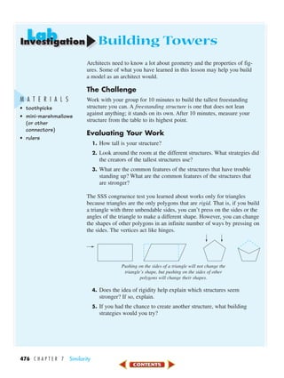 LabLabInvestigation
476 C H A P T E R 7 Similarity
Building Towers
Architects need to know a lot about geometry and the properties of fig-
ures. Some of what you have learned in this lesson may help you build
a model as an architect would.
The Challenge
Work with your group for 10 minutes to build the tallest freestanding
structure you can. A freestanding structure is one that does not lean
against anything; it stands on its own. After 10 minutes, measure your
structure from the table to its highest point.
Evaluating Your Work
1. How tall is your structure?
2. Look around the room at the different structures. What strategies did
the creators of the tallest structures use?
3. What are the common features of the structures that have trouble
standing up? What are the common features of the structures that
are stronger?
The SSS congruence test you learned about works only for triangles
because triangles are the only polygons that are rigid. That is, if you build
a triangle with three unbendable sides, you can’t press on the sides or the
angles of the triangle to make a different shape. However, you can change
the shapes of other polygons in an infinite number of ways by pressing on
the sides. The vertices act like hinges.
Pushing on the sides of a triangle will not change the
triangle’s shape, but pushing on the sides of other
polygons will change their shapes.
4. Does the idea of rigidity help explain which structures seem
stronger? If so, explain.
5. If you had the chance to create another structure, what building
strategies would you try?
M A T E R I A L S
• toothpicks
• mini-marshmallows
(or other
connectors)
• rulers
450-517_07elMSMgr7 1/6/04 7:33 AM Page 476
 